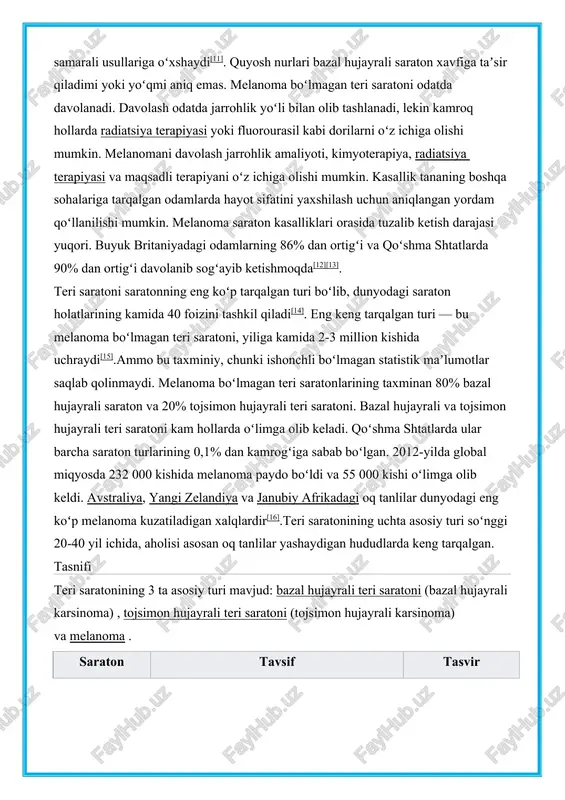 di. ultrabinafsha nurlanish taʼsirini kamaytirish va quyoshdan himoyalovchi vositalardan foydalanish melanoma va tojsimon hujayrali teri saratonining oldini olishning samarali usullariga oʻxshaydi[11]. quyosh nurlari bazal hujayrali saraton xavfiga taʼsir qiladimi yoki yoʻqmi aniq emas. melanoma boʻlmagan teri saratoni odatda davolanadi. davolash odatda jarrohlik yoʻli bilan olib tashlanadi, lekin kamroq hollarda radiatsiya terapiyasi yoki fluorourasil kabi dorilarni oʻz ichiga olishi mumkin. melanomani davolash jarrohlik amaliyoti, kimyoterapiya, radiatsiya terapiyasi va maqsadli terapiyani oʻz ichiga olishi mumkin. kasallik tananing boshqa sohalariga tarqalgan odamlarda hayot sifatini yaxshilash uchun aniqlangan yordam qoʻllanilishi mumkin. melanoma saraton kasalliklari orasida tuzalib ketish darajasi yuqori. buyuk britaniyadagi odamlarning 86% dan ortigʻi va qoʻshma shtatlarda 90% dan ortigʻi davolanib sogʻayib ketishmoqda[12][13]. teri saratoni saratonning eng koʻp tarqalgan turi boʻlib, dunyodagi saraton holatlarining kamida 40 foizini tashkil qiladi[14]. eng keng tarqalgan turi — bu melanoma boʻlmagan teri saratoni, yiliga kamida 2-3 million kishida uchraydi[15].ammo bu taxminiy, chunki ishonchli boʻlmagan statistik maʼlumotlar saqlab …