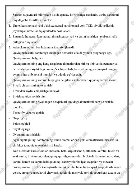 ga javoban siydik pufagida rivojlanadi. 3. adenokarsinoma: bez hujayralaridan rivojlanadi. quviq metastatik saratoniga chalingan bemorlar odatda yomon prognozga ega. quviq saratoni belgilari quviq saratonining eng keng tarqalgan alomatlaridan biri bu tibbiyotda gematuriya deb ataladigan siydikdagi qonni o'z ichiga oladi, bu siydikning yorqin qizil rangga aylanishiga olib kelishi mumkin va odatda og'riqsizdir. quviq saratonining kamroq tarqalgan belgilari va alomatlari quyidagilardan iborat: · siydik chiqarishning ko'payishi · to'satdan siydik chiqarishga undaydi · siyish paytida yonish hissi quviq saratonining rivojlangan bosqichlari quyidagi alomatlarni ham ko'rsatishi mumkin: · tasodifiy vazn yo'qotish · orqa og'riq · pelvis og'rig'i · suyak og'rig'i · oyoqlarning shishishi agar siydik pufagi saratonining ushbu alomatlaridan yoki alomatlaridan biri sezilsa, shifokor tomonidan tekshirilishi kerak. xun dietasida karotenoidlar, masalan, beta-kriptoksantin, alfa/beta-karotin, lutein va zeaksantin, e vitamini, selen, qatiq, quritilgan mevalar, brokkoli, bryussel novdalari, karam, karam va karam kabi qaymoqli sabzavotlar bo'lgan ovqatlar; va mevalar qovuq saratoni xavfini kamaytirishi mumkin. shu bilan birga, …