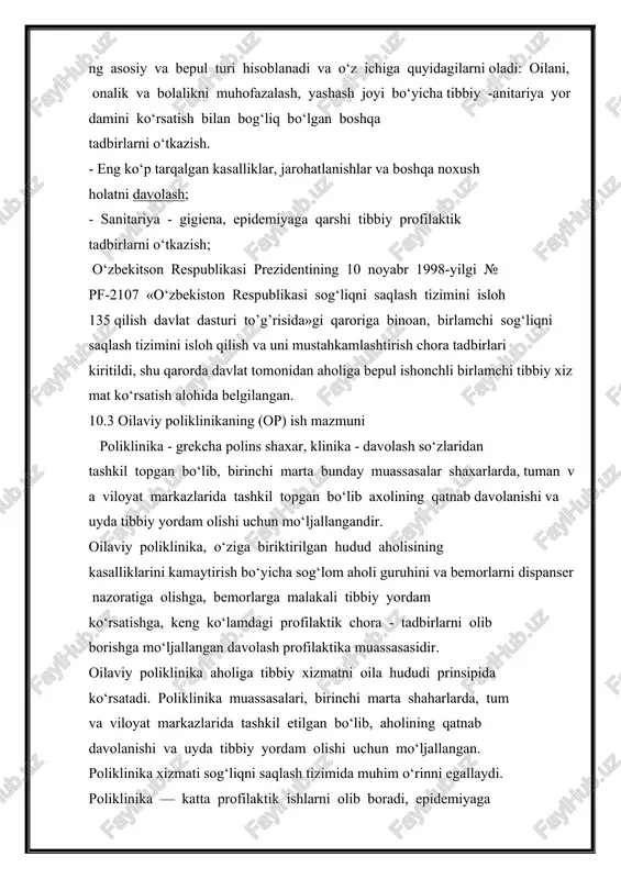 bepul turi hisoblanadi va o‘z ichiga quyidagilarni oladi: oilani, onalik va bolalikni muhofazalash, yashash joyi bo‘yicha tibbiy -anitariya yordamini ko‘rsatish bilan bog‘liq bo‘lgan boshqa tadbirlarni o‘tkazish. - eng ko‘p tarqalgan kasalliklar, jarohatlanishlar va boshqa noxush holatni davolash; - sanitariya - gigiena, epidemiyaga qarshi tibbiy profilaktik tadbirlarni o‘tkazish; o‘zbekitson respublikasi prezidentining 10 noyabr 1998-yilgi № pf-2107 «o‘zbekiston respublikasi sog‘liqni saqlash tizimini isloh 135 qilish davlat dasturi to’g’risida»gi qaroriga binoan, birlamchi sog‘liqni saqlash tizimini isloh qilish va uni mustahkamlashtirish chora tadbirlari kiritildi, shu qarorda davlat tomonidan aholiga bepul ishonchli birlamchi tibbiy xizmat ko‘rsatish alohida belgilangan. 10.3 oilaviy poliklinikaning (or) ish mazmuni poliklinika - grekcha polins shaxar, klinika - davolash so‘zlaridan tashkil topgan bo‘lib, birinchi marta bunday muassasalar shaxarlarda, tuman va viloyat markazlarida tashkil topgan bo‘lib axolining qatnab davolanishi va uyda tibbiy yordam olishi uchun mo‘ljallangandir. oilaviy poliklinika, o‘ziga biriktirilgan hudud aholisining kasalliklarini kamaytirish bo‘yicha sog‘lom aholi guruhini va bemorlarni dispanser nazoratiga olishga, …
