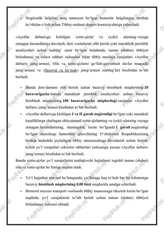 iyotlari uchun mablag‘ zarur bo‘lgan holatlarda, tuman (shahar) tibbiyot birlashmasi va sektor rahbari xulosalari bilan tibbiy muolaja xarajatlari «ayollar daftari» jamg‘armasi, oila va xotin-qizlarni qo‘llab-quvvatlash davlat maqsadli jamg‘armasi va «saxovat va ko‘mak» jamg‘armasi mablag‘lari hisobidan to‘lab beriladi. · bunda dori-darmon olib berish uchun bazaviy hisoblash miqdorining 20 baravarigacha hamda murakkab jarrohlik amaliyotlari uchun bazaviy hisoblash miqdorining 100 baravarigacha miqdordagi xarajatlar «ayollar daftari» jamg‘armasi hisobidan to‘lab beriladi; · «ayollar daftari»ga kiritilgan i va ii guruh nogironligi bo‘lgan yoki surunkali kasalliklarga chalingan ehtiyojmand xotin-qizlarning va (yoki) ularning voyaga etmagan farzandlarining, shuningdek, lozim bo‘lganda i guruh nogironligi bo‘lgan shaxslarga hamrohlik qiluvchining o‘zbekiston respublikasining boshqa hududida joylashgan tibbiy muassasalarga davolanish uchun borish-kelish yo‘l xarajatlari sektorlar rahbarlari xulosasiga asosan «ayollar daftari» jamg‘armasi hisobidan to‘lab beriladi. bunda xotin-qizlar yo‘l xarajatlarini tasdiqlovchi hujjatlarni tegishli tuman (shahar) oila va xotin-qizlar bo‘limiga taqdim etadi. · yo‘l hujjatlari mavjud bo‘lmaganda, yo‘lkiraga haq to‘lash har bir kilometrga bazaviy hisoblash miqdorining 0,08 …