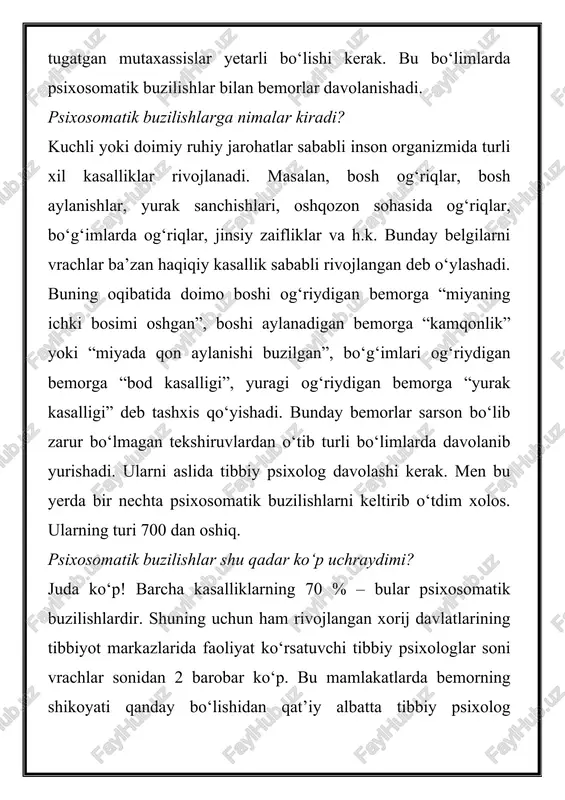 salligi”, yuragi og‘riydigan bemorga “yurak kasalligi” deb tashxis qo‘yishadi. bunday bemorlar sarson bo‘lib zarur bo‘lmagan tekshiruvlardan o‘tib turli bo‘limlarda davolanib yurishadi. ularni aslida tibbiy psixolog davolashi kerak. men bu yerda bir nechta psixosomatik buzilishlarni keltirib o‘tdim xolos. ularning turi 700 dan oshiq. psixosomatik buzilishlar shu qadar ko‘p uchraydimi? juda ko‘p! barcha kasalliklarning 70 % – bular psixosomatik buzilishlardir. shuning uchun ham rivojlangan xorij davlatlarining tibbiyot markazlarida faoliyat ko‘rsatuvchi tibbiy psixologlar soni vrachlar sonidan 2 barobar ko‘p. bu mamlakatlarda bemorning shikoyati qanday bo‘lishidan qat’iy albatta tibbiy psixolog ko‘rigidan o‘tishadi. so‘ngra uni tibbiy psixolog va boshqa vrachlarga yuborishadi. tibbiy psixolog ham xuddi nevropatolog va psixiatr kabi yuqori malakali vrach hisoblanadi. shu bois ularni magistratura va klinik ordinatura orqali tayyorlashadi. depressiya va psixozlarni (ruhiy qo‘zg‘alishlar) endi tibbiy psixologlar davolashadimi? avvallari bunday bemorlarni psixiatrlar davolashgan. endi ularni tibbiy psixologlar ham davolashadi. tibbiy psixologlar ruhiy kasalliklar shifoxonasida va psixonevrologik dispanserlarda psixiatrlar bilan hamkorlikda ishlashadi. ular …