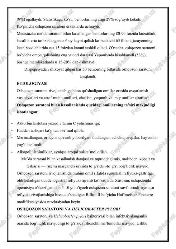keladigan duodenogastral reflyuks ajratib ko’rsatiladi. xususan, oshqozonda operatsiya o’tkazilganidan 5-10 yil o’tgach oshqozon saratoni xavfi ortadi, ayniqsa reflyuks rivojlanishiga hissa qo’shadigan billrot ii bo’yicha hoffmeister-finsterre modifikatsiyasida rezektsiyadan keyin. oshqozon saratoni va helicobacter pylori oshqozon saratoni va helicobacter pylori bakteriyasi bilan infektsiyalanganlik orasida bog’liqlik mavjudligi to’g’risida ishonchli ma’lumotlar mavjud. ushbu bakteriya bilan kasallangan odamlarda oshqozon saratoni rivojlanish xavfi yuqori ekanligi statistik jihatdan isbotlangan deb hisoblanadi (nisbiy koeffitsient 2.5). 1994-yilda jsst saraton xastaliklari bo’yicha tadqiqotlar xalqaro agentligi (iacr) tomonidan h. pylori 1-guruh kantserogenlari qatoriga kiritilgan. ushbu bakteriya saraton rivojlanishiga olib keladigan gistologik o’zgarishlarni keltirib chiqaradi, jumladan shilliq qavat atrofiyasi, ichak metaplaziyasi va epitelial displaziya. alomatlari erta bosqichlarda oshqozon saratoni, qoida tariqasida, yaqqol ifodlanmaydigan klinik belgilar va nospetsifik alomatlarga ega (dispepsiya, ishtaha yo’qolishi) bo’ladi. kasallikning boshqa belgilari («kichik belgilar» sindromi deb ataladi) — asteniya, go’shtli ovqatlarni hush ko’rmaslik, kamqonlik, vazn yo’qotish, «oshqozonda noqulaylik» ko’pincha jarayonning tarqalgan shakllarida kuzatiladi. · tezda to’yib qolish, oz …