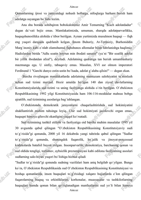 jihatdan adolatga intiladi. jumladan, davlat hokimiyatining o`zi ham, u chiqargan qonun-qoidalar, o`rnatilgan tartiblar ham odilona bo`lmog`i shart. qonunlarning ijrosi va jamiyatdagi nohush hollarga, nifoqlarga barham berish ham adolatga suyangan bo`lishi lozim. ana shu borada sohibqiron bobokalonimiz amir temurning "kuch adolatdadur" degan da`vati bejiz emas. mamlakatimizda, umuman, sharqda adolatparvarlikka, huquqshunoslikka alohida e`tibor berilgan. aynan yurtimizda musulmon huquqi — fiqh eng yuqori darajada qadrlanib kelgan. imom buhoriy, at-termiziy, burhoniddin marg`inoniy kabi o`nlab olamshumul fiqhshunos allomalar bilan fahrlanishga haqlimiz. hadislardan birida "adlu soatin hoyrun min ibodati sanatin" (ya`ni "bir soatlik adolat bir yillik ibodatdan afzal"), deyiladi. adolatning qudratiga tan berish umumbashariy mazmunga ega. u sinfiy, tabaqaviy emas. masalan, xvi asr olmon imperatori ferdinand 1 "garchi dunyo ostin-ustin bo`lsada, adolat g`alaba qilsin!" — degan ekan. barcha rivojlangan mamlakatlarda adolatning muntazam salohiyatini ta`minlash uchun sud tizimi mavjud. hozir amalda bo`lgan 140 dan ziyod davlatlarning konstitutsiyalarida sud tizimi va uning faoliyatiga alohida o`rin berilgan. o`zbekiston respublikasining …