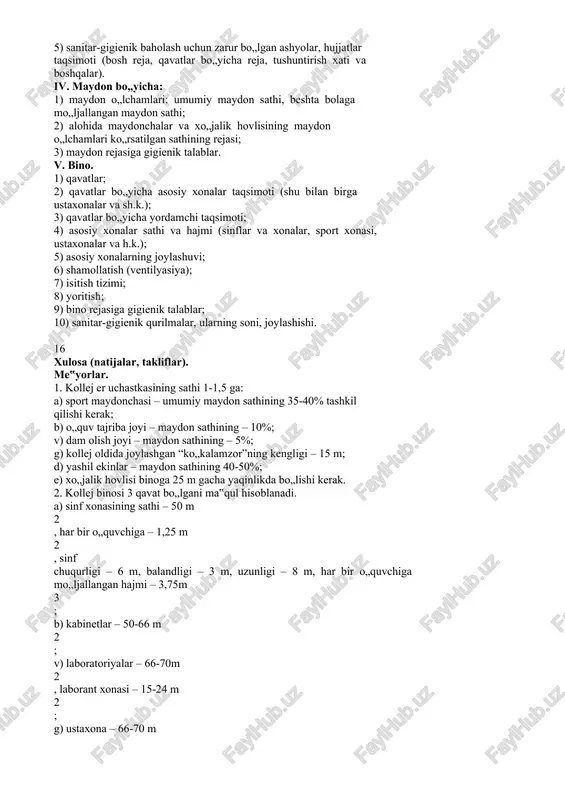 lari. loyiha bo„yicha xulosa chizmasi. 1) loyiha bo„yicha umumiy ma‟lumotlar; 2) loyiha muallifi; 3) loyiha kim tomonidan tasdiqlangan? 4) kollej nechta o„quvchiga mo„ljallangan? 5) sanitar-gigienik baholash uchun zarur bo„lgan ashyolar, hujjatlar taqsimoti (bosh reja, qavatlar bo„yicha reja, tushuntirish xati va boshqalar). iv. maydon bo„yicha: 1) maydon o„lchamlari: umumiy maydon sathi, beshta bolaga mo„ljallangan maydon sathi; 2) alohida maydonchalar va xo„jalik hovlisining maydon o„lchamlari ko„rsatilgan sathining rejasi; 3) maydon rejasiga gigienik talablar. v. bino. 1) qavatlar; 2) qavatlar bo„yicha asosiy xonalar taqsimoti (shu bilan birga ustaxonalar va sh.k.); 3) qavatlar bo„yicha yordamchi taqsimoti; 4) asosiy xonalar sathi va hajmi (sinflar va xonalar, sport xonasi, ustaxonalar va h.k.); 5) asosiy xonalarning joylashuvi; 6) shamollatish (ventilyasiya); 7) isitish tizimi; 8) yoritish; 9) bino rejasiga gigienik talablar; 10) sanitar-gigienik qurilmalar, ularning soni, joylashishi. 16 xulosa (natijalar, takliflar). me‟yorlar. 1. kollej er uchastkasining sathi 1-1,5 ga: a) sport maydonchasi – umumiy maydon sathining 35-40% tashkil …