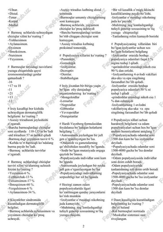 iborat. -euxromatin-xromosomani to’q ranga-yaxshi bo’yaladigan qismi +euxromatin-xromosomani yaxshi bo’yalmaydigan qismi. -euxromatin-genetik jihatdan faol bo’lmagan qism -euxromatin-asosan ishlamaydigan genlar to’plamidan iborat # geteroxromatinga tegishli bo’lgan to’g’ri javoblarni aniqlang ? +geteroxromatin-genetik jihatdan faol bo’lmagan qism. -geteroxromatin-asosan ishlovchi genlar to’plamidan iborat -geteroxromatin qismidan ozgina bo’lakcha ham yo’qolsa katta o’zgarishlarsha olib kelishi mumkin -geteroxromatin-xromosomani yaxshi bo’yalmaydigan qismi +geteroxromatin qismidan ozgina bo’lakcha yo’qolsa ham-xavfli emas. +geteroxromatin-asosan ishlamaydigan genlar to’plamidan iborat. # odam kariotipida ikkilamchi belbog’ga ega bo’lgan xromosomalar juftini aniqlang ? +1 va 16 +6 va 8 -9 +11 - 10 -3 # dermatoglifikaning bo’limlarining ko’rsating ? +palmoskopiya . -morfoskopiya +plantoskopiya. -plantokopiya +daktiloskopiya. -epiloskopiya # odam kafti terisida qanday dermatoglifik belgilarning ko’rish mumkin -reseptorlar -qon tomirlar +burmalar. -tuklar +chiziqlar. +yastikchalar. # odam kafti tomonlarini belgilovchi tushunchalarni ko’rsating ? +radial. +ulnar. +distal. -tenar -karpal -medial # barmoq uchlarida uchraydigan chiziqlar xilini ko’rsating ? -yulduzsimon +aylanasimon. -oysimon +ilmoksimon. -nursimon +yeysimon. # barmoqlar terisidagi tasvirlarni yuzaga chiqarishda qaysi …