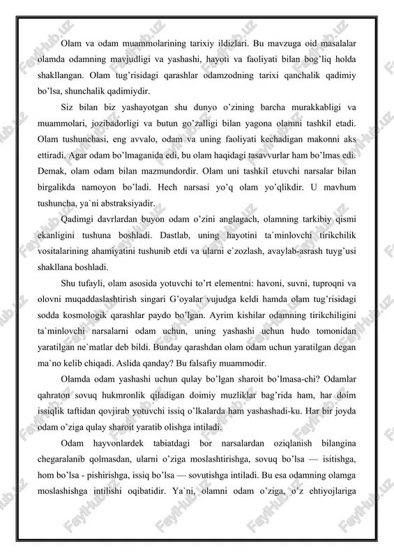or narsalardan oziqlanish bilangina chegaralanib qolmasdan, ularni o’ziga moslashtirishga, sovuq bo’lsa — isitishga, hom bo’lsa - pishirishga, issiq bo’lsa — sovutishga intiladi. bu esa odamning olamga moslashishga intilishi oqibatidir. ya`ni, olamni odam o’ziga, o’z ehtiyojlariga moslashtirishga intilib kelgan. shu tarzda odam ham, olam ham takomillashib, er yuzi o’ta «honakilashtirilgan» olamga aylangan. umuman, siz olam deganda nimani tushunasiz? olam, eng avvalo, tor ma`noda bu odam yashaydigan joy. aslida odamzod va hayvonot olami, o’simlik va hasharotlar dunyosi, jismoniy, ruhiy, ma`naviy olam va boshqa shu singari ko’plab tushunchalar bor. ular dunyoda mavjud bo’lgan narsa va hodisalar nomi bilan ataladi. masalan, odamning ruhiy olami uning bilim, tajriba va hayolotini o’z ichiga oluvchi o’ta keng qamrovli tushunchadir. bunda biz olam odam yashaydigan joy, degan ma`noga qaraganda yanada kengroq mazmunga ega bo’lamiz. nimaiki mavjud bo’lsa, ularning hammasi birgalikda siz bilan biz mansub bo’lgan dunyoni ifodalaydi. ammo tabiat, jamiyat va inson tafakkurining asosida yotuvchi va ularni birlashtiruvchi …