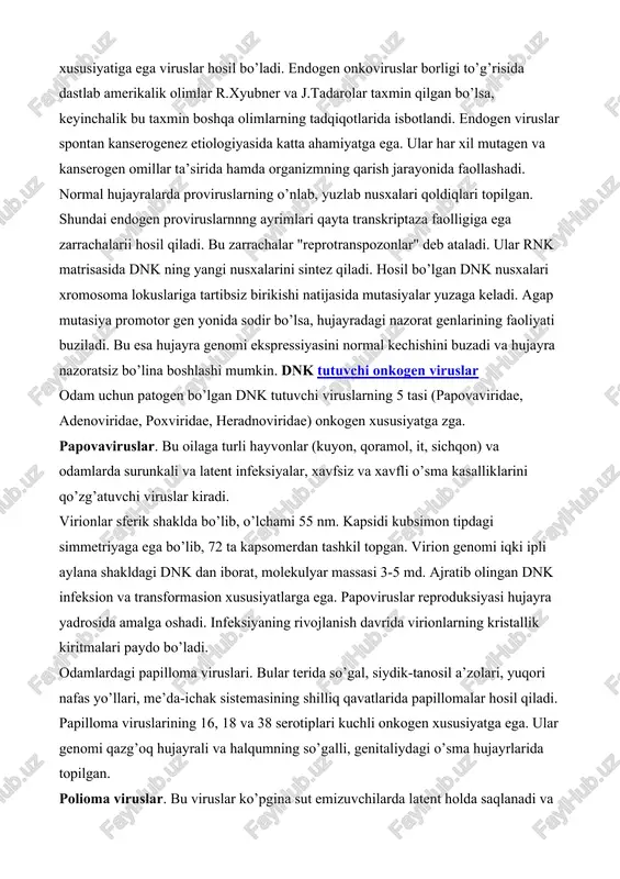 rga ko’ra endogen proviruslar faollashadi, natijada to’liq rnk tutuvchi, onkogenlik xususiyatiga ega viruslar hosil bo’ladi. endogen onkoviruslar borligi to’g’risida dastlab amerikalik olimlar r.xyubner va j.tadarolar taxmin qilgan bo’lsa, keyinchalik bu taxmin boshqa olimlarning tadqiqotlarida isbotlandi. endogen viruslar spontan kanserogenez etiologiyasida katta ahamiyatga ega. ular har xil mutagen va kanserogen omillar ta’sirida hamda organizmning qarish jarayonida faollashadi. normal hujayralarda proviruslarning o’nlab, yuzlab nusxalari qoldiqlari topilgan. shundai endogen proviruslarnnng ayrimlari qayta transkriptaza faolligiga ega zarrachalarii hosil qiladi. bu zarrachalar "reprotranspozonlar" deb ataladi. ular rnk matrisasida dnk ning yangi nusxalarini sintez qiladi. hosil bo’lgan dnk nusxalari xromosoma lokuslariga tartibsiz birikishi natijasida mutasiyalar yuzaga keladi. agap mutasiya promotor gen yonida sodir bo’lsa, hujayradagi nazorat genlarining faoliyati buziladi. bu esa hujayra genomi ekspressiyasini normal kechishini buzadi va hujayra nazoratsiz bo’lina boshlashi mumkin. dnk tutuvchi onkogen viruslar odam uchun patogen bo’lgan dnk tutuvchi viruslarning 5 tasi (papovaviridae, adenoviridae, poxviridae, heradnoviridae) onkogen xususiyatga zga. papovaviruslar. bu oilaga …
