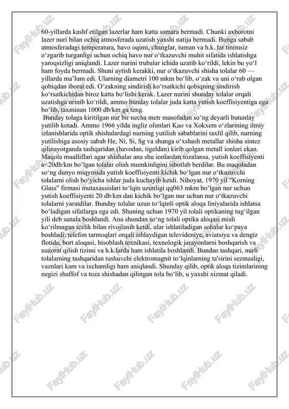 mis simlardan voz kechib, axborotni shaffof shisha tolalar orqali nur yordamida uzatishga o‘tish lozimligini tushunib yetildi. demak, shisha tolalarni ishlatish ikki ijobiy yutuqqa — axborot uzatish tezligini keskin oshirib, qimmat hisoblangan misni katta miqdorda iqtisod qilishga imkon beradi. ta’kidlash lozimki, o‘yuch -diapazoni (q=1-20sm) bo‘lgan elektromagnit to‘lqinlar mukammal o‘zlashtirilgandan so‘ng navbat optik diapazonga yetib keldi. 60-yillarda kashf etilgan lazerlar ham katta samara bermadi. chunki axborotni lazer nuri bilan ochiq atmosferada uzatish yaxshi natija bermadi. bunga sabab atmosferadagi temperatura, havo oqimi, changlar, tuman va h.k. lar tinimsiz o‘zgarib turganligi uchun ochiq havo nur o‘tkazuvchi muhit sifatida ishlatishga yaroqsizligi aniqlandi. lazer nurini trubalar ichida uzatib ko‘rildi, lekin bu yo‘l ham foyda bermadi. shuni aytish kerakki, nur o‘tkazuvchi shisha tolalar 60 — yillarda ma’lum edi. ularning diametri 100 mkm bo‘lib, o‘zak va uni o‘rab olgan qobiqdan iborat edi. o‘zakning sindirish ko‘rsatkichi qobiqning sindirish ko‘rsatkichidan biroz katta bo‘lishi kerak. lazer nurini shunday tolalar orqali uzatishga …