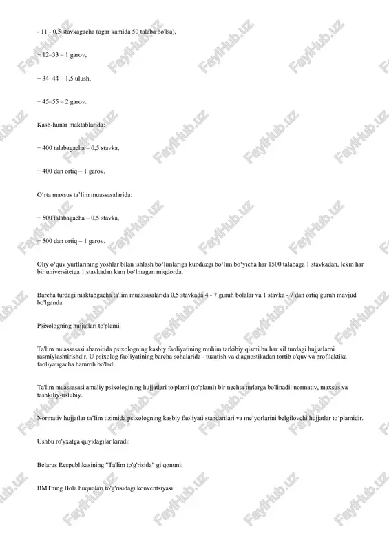 –44 – 1,5 ulush, − 45–55 – 2 garov. kasb-hunar maktablarida: − 400 talabagacha – 0,5 stavka, − 400 dan ortiq – 1 garov. o‘rta maxsus ta’lim muassasalarida: − 500 talabagacha – 0,5 stavka, − 500 dan ortiq – 1 garov. oliy o‘quv yurtlarining yoshlar bilan ishlash bo‘limlariga kunduzgi bo‘lim bo‘yicha har 1500 talabaga 1 stavkadan, lekin har bir universitetga 1 stavkadan kam bo‘lmagan miqdorda. barcha turdagi maktabgacha ta'lim muassasalarida 0,5 stavkada 4 - 7 guruh bolalar va 1 stavka - 7 dan ortiq guruh mavjud bo'lganda. psixologning hujjatlari to'plami. ta'lim muassasasi sharoitida psixologning kasbiy faoliyatining muhim tarkibiy qismi bu har xil turdagi hujjatlarni rasmiylashtirishdir. u psixolog faoliyatining barcha sohalarida - tuzatish va diagnostikadan tortib o'quv va profilaktika faoliyatigacha hamroh bo'ladi. ta'lim muassasasi amaliy psixologining hujjatlari to'plami (to'plami) bir nechta turlarga bo'linadi: normativ, maxsus va tashkiliy-uslubiy. normativ hujjatlar ta’lim tizimida psixologning kasbiy faoliyati standartlari va me’yorlarini belgilovchi hujjatlar to‘plamidir. ushbu …