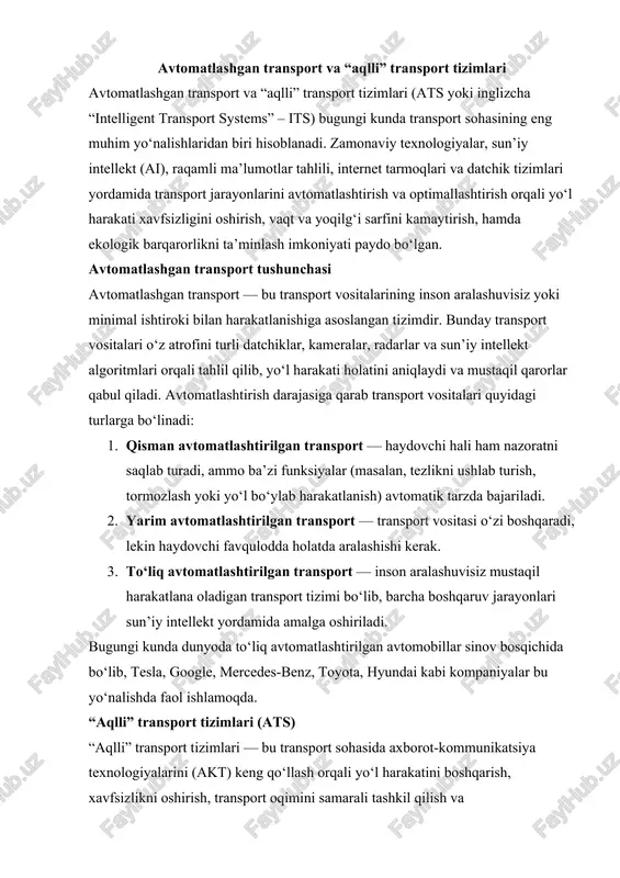 bu yo‘nalishda faol ishlamoqda. “aqlli” transport tizimlari (ats) “aqlli” transport tizimlari — bu transport sohasida axborot-kommunikatsiya texnologiyalarini (akt) keng qo‘llash orqali yo‘l harakatini boshqarish, xavfsizlikni oshirish, transport oqimini samarali tashkil qilish va foydalanuvchilarga qulaylik yaratishga mo‘ljallangan kompleks tizimdir. ats’ning asosiy maqsadi — yo‘l tarmog‘ining samaradorligini oshirish, yo‘l tirbandliklarini kamaytirish, ekologik ifloslanishni pasaytirish va inson hayotini xavfsizroq qilishdir. ats tizimining asosiy elementlari quyidagilardan iborat: · transport monitoringi tizimi: real vaqt rejimida transport vositalarining joylashuvi va harakat tezligini kuzatib borish. · yo‘l infratuzilmasi datchiklari: svetoforlar, kameralar, radarlar, gps va iot (internet of things) qurilmalari orqali ma’lumot yig‘ish. · ma’lumotlarni qayta ishlash markazlari: yig‘ilgan ma’lumotlar sun’iy intellekt algoritmlari yordamida tahlil qilinadi va boshqaruv qarorlari shakllantiriladi. · foydalanuvchi interfeysi: mobil ilovalar, navigatsiya tizimlari, elektron axborot panellari orqali haydovchilar va yo‘lovchilarga kerakli ma’lumotlar yetkaziladi. avtomatlashgan va “aqlli” transport tizimlarining afzalliklari 1. yo‘l harakati xavfsizligini oshirish. avtomatlashtirilgan tizimlar inson omiliga bog‘liq xatoliklarni kamaytiradi. sun’iy intellekt tezlik, …