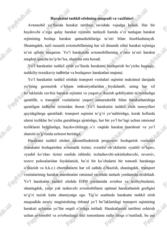 da tanlash yordamida erishiladi. yo’l harakatini tashkil etishda ehm yordamida avtobus va trolleybuslarni, shuningdek, yalpi yuk tashuvchi avtomobillarni optimal harakatlanish grafigini to’g’ri tuzish katta ahamiyatga ega. tig’iz soatlarda harakatni tashkil etish maqsadida asosiy magistralning tirband yo’l bo’laklaridagi transport oqimining harakati aylanma yo’llar orqali o’tishga intiladi. harakatlanish tartibini oshirish uchun avtomobil va avtobuslarga ikki tomonlama radio aloqa o’rnatiladi, bu esa harakat grafigini yo’lda nazorat qilish imkonini beradi. yo’l harakatini tashkil etishda quyidagi xujjatlarning ahamiyati katta. «yo’l harakati xavfsizligi to’g’risidagi» o’zbekiston respublikasining qonuni; yo’l harakati qoidasi; transport vositalarining konstruktiv xavfsizlik me’yorlari; yo’l va ko’chalar uchun qurilish me’yorlari va qoidalari, shuningdek, harakat xavfsizligi bo’yicha soha me’yoriy xujjatlari. ( a hyp yp a p a h hy h y a p harakat muhiti ) avtomobil transporti ishini, haydovchi mehnatini, yo’ldagi transport vositalarining va piyodalarning harakatini tashkil etishni bir biridan farqlash lozim. birinchi ikki masala bilan asosan avtokorxonalar, keyingisi bilan esa yo’l xo’jaliklari, davlat avtomobil …