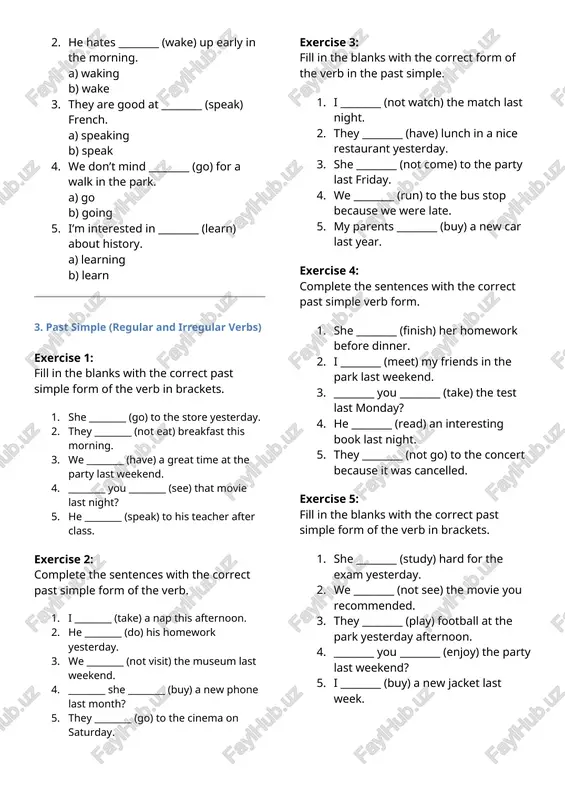 ) his room. 2. we’re tired of ________ (wait) for the bus. 3. they’re not interested in ________ (join) the club. 4. i love ________ (play) soccer with my friends. 5. she doesn’t mind ________ (help) me with my homework. exercise 5: choose the correct -ing form to complete the sentences. 1. i enjoy ________ (watch) documentaries in the evening. a) watch b) watching 2. he hates ________ (wake) up early in the morning. a) waking b) wake 3. they are good at ________ (speak) french. a) speaking b) speak 4. we don’t mind ________ (go) for a walk in the park. a) go b) going 5. i’m interested in ________ (learn) about history. a) learning b) learn 3. past simple (regular and irregular verbs) exercise 1: fill in the blanks with the correct past simple form of the verb in brackets. 1. she ________ (go) to the store yesterday. …