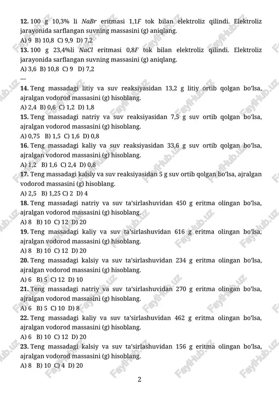 ,8f tok bilan elektroliz qilindi. elektroliz jarayonida sarflangan suvning massasini (g) aniqlang. a) 3,6 b) 10,8 c) 9 d) 7,2 --- 14. teng massadagi litiy va suv reaksiyasidan 13,2 g litiy ortib qolgan bo’lsa, ajralgan vodorod massasini (g) hisoblang. a) 2,4 b) 0,6 c) 1,2 d) 1,8 15. teng massadagi natriy va suv reaksiyasidan 7,5 g suv ortib qolgan bo’lsa, ajralgan vodorod massasini (g) hisoblang. a) 0,75 b) 1,5 c) 1,6 d) 0,8 16. teng massadagi kaliy va suv reaksiyasidan 33,6 g suv ortib qolgan bo’lsa, ajralgan vodorod massasini (g) hisoblang. a) 1,2 b) 1,6 c) 2,4 d) 0,8 17. teng massadagi kalsiy va suv reaksiyasidan 5 g suv ortib qolgan bo’lsa, ajralgan vodorod massasini (g) hisoblang. a) 2,5 b) 1,25 c) 2 d) 4 18. teng massadagi natriy va suv ta’sirlashuvidan 450 g eritma olingan bo’lsa, ajralgan vodorod massasini (g) hisoblang. a) 8 b) 10 c) 12 d) 20 …