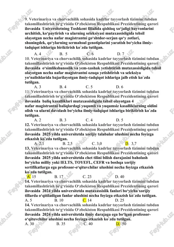 habbus” d. “ma`naviyat – ma`rifat” 8. veterinariya va chorvachilik sohasida kadrlar tayyorlash tizimini tubdan takomillashtirish to‘g‘risida o‘zbekiston respublikasi prezidentining qarori ilovasida ilg‘or xorijiy tajriba va mehnat bozori talablari asosida qaysi magistratura mutaxassisliklarida kadrlar tayyorlashni tashkil etish ko`zda tutilgan. a.“naslchilik ishi” b. “hayvonlar parazitar kasalliklari”, c.“hayvonlarning yuqumli kasalliklari” d.barcha javoblar to`g`ri 9. veterinariya va chorvachilik sohasida kadrlar tayyorlash tizimini tubdan takomillashtirish to‘g‘risida o‘zbekiston respublikasi prezidentining qarori ilovasida universitetning toshkent filialida qishloq xo‘jaligi hayvonlarini urchitish, ko‘paytirish va ularning seleksiyasi mutaxassisligida tehsil olayotgan necha nafar magistrantni go‘shtdor-serjun qo‘y zotlari, shuningdek, qo‘ylarning sermahsul genotiplarini yaratish bo‘yicha ilmiy-tadqiqot ishlariga biriktirish ko`zda tutilgan. a. 4 b. 5 c. 6 d. 7 10. veterinariya va chorvachilik sohasida kadrlar tayyorlash tizimini tubdan takomillashtirish to‘g‘risida o‘zbekiston respublikasi prezidentining qarori ilovasida o‘simlikshunoslik va yem-xashak yetishtirish mutaxassisligida tahsil olayotgan necha nafar magistrantni ozuqa yetishtirish va seleksiya yo‘nalishlarida bajarilayotgan ilmiy-tadqiqot ishlariga jalb etish ko`zda tutilgan. a. 3 b. 4 c. 5 d. …