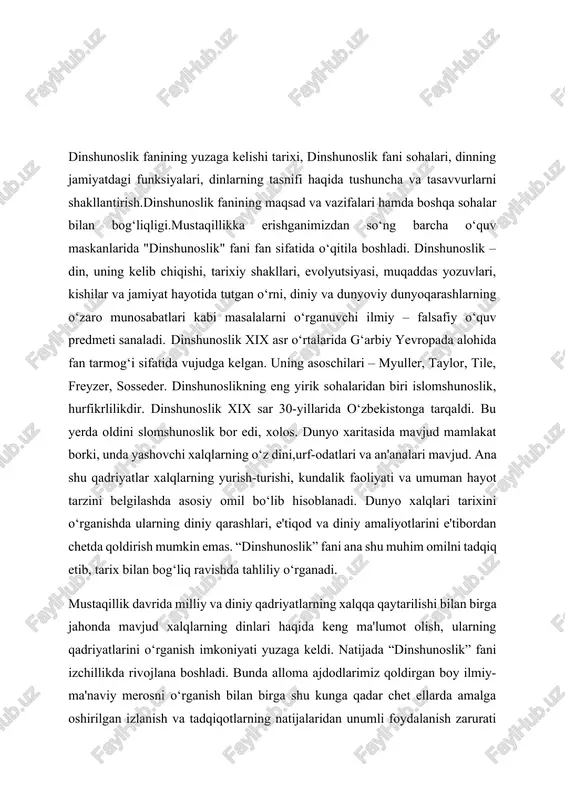 i o‘rganish bilan birga shu kunga qadar chet ellarda amalga oshirilgan izlanish va tadqiqotlarning natijalaridan unumli foydalanish zarurati paydo bo‘di. “dinshunoslik” fani dinni tanqid qilish yoki ko‘r-ko‘rona maqtash maqsadida emas, balki dinni tarixiylik, xolislik asosida turli xalqlar hayotida tutgan o‘rnini ilmiy jihatdan, ma'naviy hayotning bir bo‘lagi sifatida yondoshib o‘rganadi.“dinshunoslik” fanini o‘qitishdan maqsad – talabalarga diniy va milliy qadriyatlarning tarixan mushtarakligi, ularning umuminsoniy qadriyatlar bilan uyg‘unligini tushuntirish, ularda diniy bag‘rikenglik madaniyatini, dinga nisbatan to‘g‘ri yondashuvni shakllantirish va jamiyat uchun yuksak ma’naviyatli kadrlarni tayyorlashdan iborat.bundan tashqari talabalarga buddaviylik, xristianlik, islom kabi jahon dinlari bilan bir qatorda urug‘-qabila dinlari va alohida millatlarga xos milliy dinlar tarixini zamonaviy ilmiy konsepsiyalar asosida chuqurroq o‘rgatish. shuningdek, mustaqillik yillarida o‘zbekistonda dinga nisbatan munosabatning tubdan o‘zgarganligi, diniy qadriyatlarni tiklash, diniy bag‘rikenglik madaniyatini shakllantirish yo‘lida qilinayotgan diqqatga sazovor ishlar haqida zaruriy ma'lumotlarni berish ko‘zda tutilgan. «dinshunoslik» fani dinni tanqid qilish yoki ko‘r-ko‘rona maqtash maqsadida emas, balki dinni tarixiylik, xolislik …