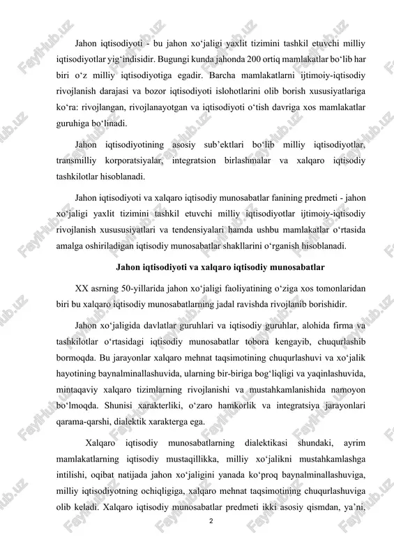iriga bog‘liqligi va yaqinlashuvida, mintaqaviy xalqaro tizimlarning rivojlanishi va mustahkamlanishida namoyon bo‘lmoqda. shunisi xarakterliki, o‘zaro hamkorlik va integratsiya jarayonlari qarama-qarshi, dialektik xarakterga ega. xalqaro iqtisodiy munosabatlarning dialektikasi shundaki, ayrim mamlakatlarning iqtisodiy mustaqillikka, milliy xo‘jalikni mustahkamlashga intilishi, oqibat natijada jahon xo‘jaligini yanada ko‘proq baynalminallashuviga, milliy iqtisodiyotning ochiqligiga, xalqaro mehnat taqsimotining chuqurlashuviga olib keladi. xalqaro iqtisodiy munosabatlar predmeti ikki asosiy qismdan, ya’ni, xalqaro iqtisodiy munosabatlarning o‘zi va uni amalga oshirish mexanizmidan iboratdir. xalqaro iqtisodiy munosabatlar o‘z ichiga alohida mamlakatlar, ularning mintaqaviy birlashmalari, shuningdek alohida korxonalarning (transmilliy, ko‘pmilliy korporatsiyalarni) jahon xo‘jaligi tizimidagi birbiriga qarama-qarshi bo‘lgan iqtisodiy munosabatlarining majmuini oladi. xalqaro iqtisodiy munosabatlar mexanizmi esa o‘z ichiga huquqiy me’yorlar va ularni amalga oshirish vositalari (xalqaro iqtisodiy shartnomalar, kelishuvlar, “kodekslar”, hartiyalar va h.k.), xalqaro iqtisodiy munosabatlarni rivojlantirish maqsadida amalga oshirishga yo‘naltirilgan xalqaro iqtisodiy tashkilotlarning faoliyatini oladi. xalqaro iqtisodiy munosabatlar (xim) tizimiga quyidagilar kiradi: 1 xalqaro mehnat taqsimoti; 2 xalqaro tovar va xizmatlar savdosi; 3 xalqaro …
