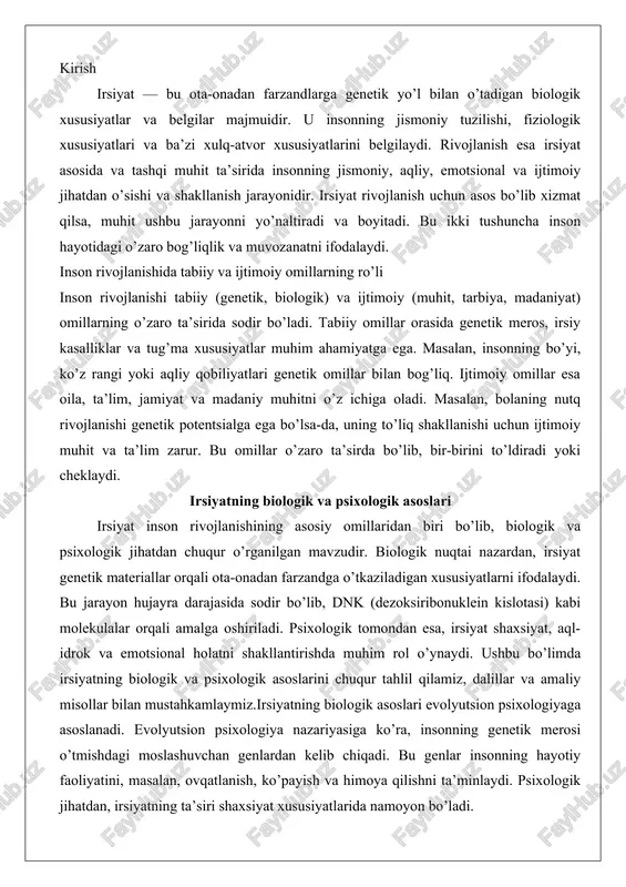 va emotsional holatni shakllantirishda muhim rol o’ynaydi. ushbu bo’limda irsiyatning biologik va psixologik asoslarini chuqur tahlil qilamiz, dalillar va amaliy misollar bilan mustahkamlaymiz.irsiyatning biologik asoslari evolyutsion psixologiyaga asoslanadi. evolyutsion psixologiya nazariyasiga ko’ra, insonning genetik merosi o’tmishdagi moslashuvchan genlardan kelib chiqadi. bu genlar insonning hayotiy faoliyatini, masalan, ovqatlanish, ko’payish va himoya qilishni ta’minlaydi. psixologik jihatdan, irsiyatning ta’siri shaxsiyat xususiyatlarida namoyon bo’ladi. masalan, temperamentning asosiy komponentlari – emotsional barqarorlik, ijtimoiylik va faollik – genetik omillar bilan bog’liq. tadqiqotlar shuni ko’rsatadiki, irsiyat va muhitning o’zaro ta’siri insonning umumiy rivojlanishini belgilaydi. bu o’zaro ta’sir «tabiat va tarbiya» deb ataladi, ya’ni genetik fond (tabiat) va tashqi muhit (tarbiya) birgalikda ishlaydi.chuqur tahlilda, irsiyatning biologik asoslari hujayra va molekulyar darajada ko’rib chiqiladi. har bir inson hujayrasida 23 juft xromosoma mavjud bo’lib, ular genlarni o’z ichiga oladi. genlar oqsillar sintezini boshqaradi, bu esa jismoniy va psixologik xususiyatlarni shakllantiradi. psixologik tomondan, irsiyat neyrotransmitterlar (masalan, serotonin va dopamin) darajasini belgilaydi, …
