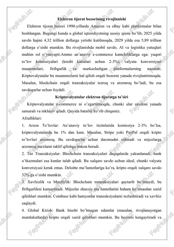 rni qabul qilishni rejalashtirmoqda. elektron tijorat bozorining rivojlanishi elektron tijorat bozori 1990-yillarda amazon va ebay kabi platformalar bilan boshlangan. bugungi kunda u global iqtisodiyotning asosiy qismi bo’lib, 2025 yilda savdo hajmi 4,32 trillion dollarga yetishi kutilmoqda, 2029 yilda esa 5,89 trillion dollarga o’sishi mumkin. bu rivojlanishda mobil savdo, ai va logistika yutuqlari muhim rol o’ynayapti.ammo an’anaviy e-commerce kamchiliklarga ega: yuqori to’lov komissiyalari (kredit kartalari uchun 2-3%), valyuta konversiyasi muammolari, firibgarlik va markazlashgan platformalarning nazorati. kriptovalyutalar bu muammolarni hal qilish orqali bozorni yanada rivojlantirmoqda. masalan, blockchain orqali tranzaksiyalar tezroq va arzonroq bo’ladi, bu esa savdogarlar uchun foydali. kriptovalyutalar elektron tijoratga ta’siri kriptovalyutalar e-commerce ni o’zgartirmoqda, chunki ular savdoni yanada samarali va inkluziv qiladi. quyida batafsil ko’rib chiqamiz. afzalliklari: 1. arzon to’lovlar: an’anaviy to’lov tizimlarida komissiya 2-3% bo’lsa, kriptovalyutalarda bu 1% dan kam. masalan, stripe yoki paypal orqali kripto to’lovlari arzonroq. bu savdogarlar uchun daromadni oshiradi va mijozlarga arzonroq narxlarni taklif qilishga …