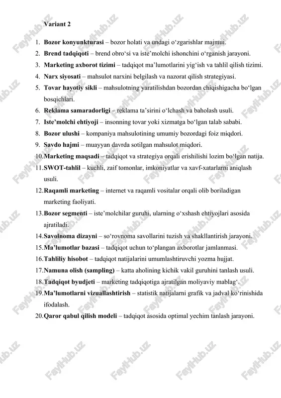 – mahsulotning yaratilishdan bozordan chiqishigacha bo‘lgan bosqichlari. 6. reklama samaradorligi – reklama ta’sirini o‘lchash va baholash usuli. 7. iste’molchi ehtiyoji – insonning tovar yoki xizmatga bo‘lgan talab sababi. 8. bozor ulushi – kompaniya mahsulotining umumiy bozordagi foiz miqdori. 9. savdo hajmi – muayyan davrda sotilgan mahsulot miqdori. 10. marketing maqsadi – tadqiqot va strategiya orqali erishilishi lozim bo‘lgan natija. 11. swot-tahlil – kuchli, zaif tomonlar, imkoniyatlar va xavf-xatarlarni aniqlash usuli. 12. raqamli marketing – internet va raqamli vositalar orqali olib boriladigan marketing faoliyati. 13. bozor segmenti – iste’molchilar guruhi, ularning o‘xshash ehtiyojlari asosida ajratiladi. 14. savolnoma dizayni – so‘rovnoma savollarini tuzish va shakllantirish jarayoni. 15. ma’lumotlar bazasi – tadqiqot uchun to‘plangan axborotlar jamlanmasi. 16. tahliliy hisobot – tadqiqot natijalarini umumlashtiruvchi yozma hujjat. 17. namuna olish (sampling) – katta aholining kichik vakil guruhini tanlash usuli. 18. tadqiqot byudjeti – marketing tadqiqotiga ajratilgan moliyaviy mablag‘. 19. ma’lumotlarni vizuallashtirish – statistik natijalarni grafik …