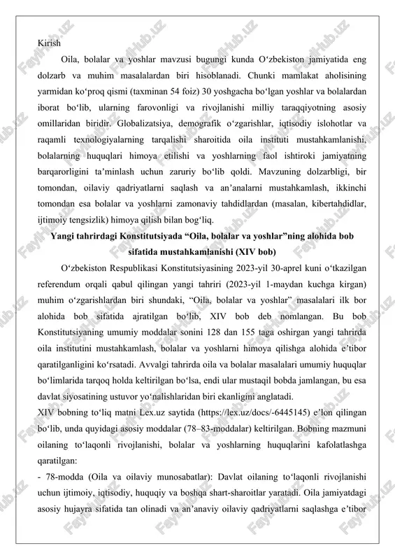 vor yoʻnalishlaridan biri ekanligini anglatadi. xiv bobning toʻliq matni lex.uz saytida (https://lex.uz/docs/-6445145) eʼlon qilingan boʻlib, unda quyidagi asosiy moddalar (78–83-moddalar) keltirilgan. bobning mazmuni oilaning toʻlaqonli rivojlanishi, bolalar va yoshlarning huquqlarini kafolatlashga qaratilgan: - 78-modda (oila va oilaviy munosabatlar): davlat oilaning toʻlaqonli rivojlanishi uchun ijtimoiy, iqtisodiy, huquqiy va boshqa shart-sharoitlar yaratadi. oila jamiyatdagi asosiy hujayra sifatida tan olinadi va anʼanaviy oilaviy qadriyatlarni saqlashga eʼtibor beriladi. ota-onalar farzandlarini voyaga yetguniga qadar boqish, tarbiyalash va taʼlim olishini taʼminlashga majburdirlar. - 79-modda (ota-onalar va farzandlar huquqlari): ota-onalar va ularning oʻrnini bosuvchi shaxslar farzandlarining tarbiyasi, sogʻlom va har tomonlama kamol topishi uchun masʼuldirlar. davlat yetim bolalar va ota-onasiz qolgan bolalarni boqish, tarbiyalash va taʼlim olishini taʼminlaydi, xayriya faoliyatini ragʻbatlantiradi. - 80-modda (bolalar huquqlari): bolalar huquq va erkinliklari kafolatlanadi. davlat va jamiyat bolalarda milliy va umuminsoniy qadriyatlarga sodiqlikni, vatanparvarlik tuygʻularini shakllantirishga gʻamxoʻrlik qiladi. bolalarning jismoniy, aqliy va madaniy rivojlanishi uchun shart-sharoitlar yaratiladi. - 81-modda (yoshlar siyosati): …