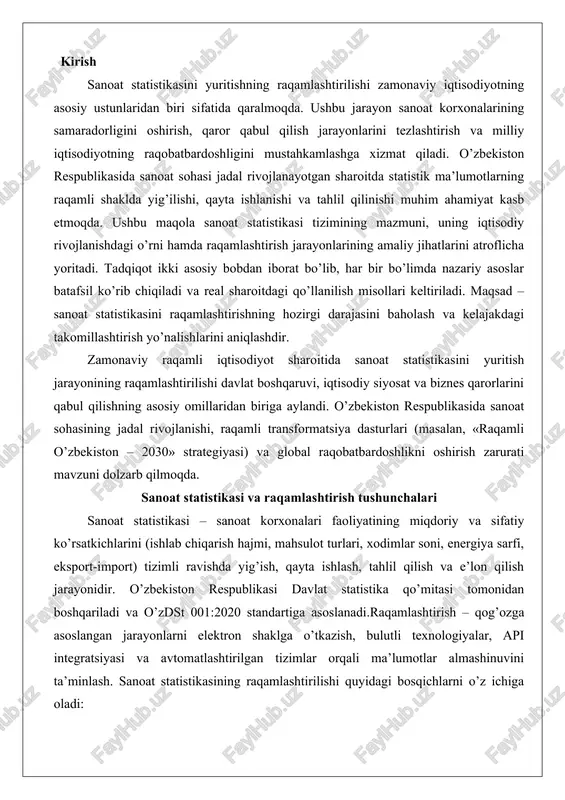 tahlil qilish va e’lon qilish jarayonidir. o’zbekiston respublikasi davlat statistika qo’mitasi tomonidan boshqariladi va o’zdst 001:2020 standartiga asoslanadi.raqamlashtirish – qog’ozga asoslangan jarayonlarni elektron shaklga o’tkazish, bulutli texnologiyalar, api integratsiyasi va avtomatlashtirilgan tizimlar orqali ma’lumotlar almashinuvini ta’minlash. sanoat statistikasining raqamlashtirilishi quyidagi bosqichlarni o’z ichiga oladi: 1. elektron hisobot berish (xml/edi formatlari). 2. ma’lumotlar bazasini markazlashtirish (sql/nosql). 3. ai va ml asosidagi tahlil (bashoratli modellar). 4. mobil ilovalar va iot integratsiyasi (real-time monitoring). tushuncha an’anaviy usul raqamli usul afzallik ma’lumot yig’ish qo’lda shakllar mobil app/erp 90% tezroq saqlash arxiv fayllar bulutli db 100% xavfsiz tahlil excel power bi/tableau 80% aniqroq sanoat statistikasi tizimi va uning ahamiyati sanoat statistikasi iqtisodiyotning sanoat sohasidagi jarayonlarni miqdoriy va sifatli ko’rsatkichlar orqali o’rganish usuli sifatida ta’riflanadi. uning mazmuni sanoat korxonalarining ishlab chiqarish faoliyati, resurslar sarfi, mahsulot chiqarish hajmi, ishchi kuchi samaradorligi va boshqa omillarni tizimli ravishda hisobga olishdan iboratdir. sanoat statistikasining asosiy vazifalari quyidagilardan kelib chiqadi: birinchidan, …