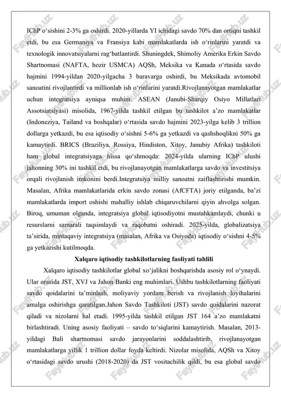 imini qo‘llab-quvvatlaganida, xalqaro integratsiya tezlashgan va bu global iqtisodiyotga katta ta’sir ko‘rsatgan.integratsiyaning afzalliklaridan biri – savdo hajmining oshishi. yevropa ittifoqi (yi) misolida, 1957-yilda rim shartnomasi bilan tashkil etilgan bu tuzum savdo to‘siqlarini bartaraf etib, a’zo mamlakatlarning ichp o‘sishini 2-3% ga oshirdi. 2020-yillarda yi ichidagi savdo 70% dan ortiqni tashkil etdi, bu esa germaniya va fransiya kabi mamlakatlarda ish o‘rinlarini yaratdi va texnologik innovatsiyalarni rag‘batlantirdi. shuningdek, shimoliy amerika erkin savdo shartnomasi (nafta, hozir usmca) aqsh, meksika va kanada o‘rtasida savdo hajmini 1994-yildan 2020-yilgacha 3 baravarga oshirdi, bu meksikada avtomobil sanoatini rivojlantirdi va millionlab ish o‘rinlarini yaratdi.rivojlanayotgan mamlakatlar uchun integratsiya ayniqsa muhim. asean (janubi-sharqiy osiyo millatlari assotsiatsiyasi) misolida, 1967-yilda tashkil etilgan bu tashkilot a’zo mamlakatlar (indoneziya, tailand va boshqalar) o‘rtasida savdo hajmini 2023-yilga kelib 3 trillion dollarga yetkazdi, bu esa iqtisodiy o‘sishni 5-6% ga yetkazdi va qashshoqlikni 50% ga kamaytirdi. brics (braziliya, rossiya, hindiston, xitoy, janubiy afrika) tashkiloti ham global integratsiyaga hissa …