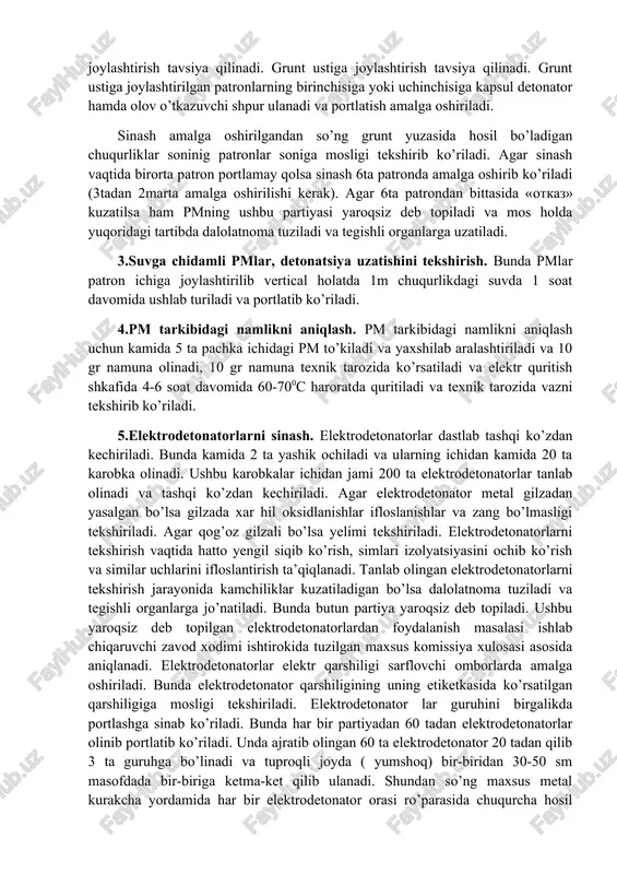 tronlangan pmlarni tekshirish. patronlangan pmlar (yer osti kon ishlarida qo’llaniladi) bir-biriga detonatsiyani uzatishi bo’yicha tekshirib ko’riladi. bunda kamida uchta patron tanlab olinadi va bir-biridan bir xil masofada simmetrik holda gorizontal joylashtiriladi. bunda patronlarni yumshoq grunt ustiga joylashtirish tavsiya qilinadi. grunt ustiga joylashtirish tavsiya qilinadi. grunt ustiga joylashtirilgan patronlarning birinchisiga yoki uchinchisiga kapsul detonator hamda olov o’tkazuvchi shpur ulanadi va portlatish amalga oshiriladi. sinash amalga oshirilgandan so’ng grunt yuzasida hosil bo’ladigan chuqurliklar soninig patronlar soniga mosligi tekshirib ko’riladi. agar sinash vaqtida birorta patron portlamay qolsa sinash 6ta patronda amalga oshirib ko’riladi (3tadan 2marta amalga oshirilishi kerak). agar 6ta patrondan bittasida «otkaz» kuzatilsa ham pmning ushbu partiyasi yaroqsiz deb topiladi va mos holda yuqoridagi tartibda dalolatnoma tuziladi va tegishli organlarga uzatiladi. 3.suvga chidamli pmlar, detonatsiya uzatishini tekshirish. bunda pmlar patron ichiga joylashtirilib vertical holatda 1m chuqurlikdagi suvda 1 soat davomida ushlab turiladi va portlatib ko’riladi. 4.pm tarkibidagi namlikni aniqlash. pm tarkibidagi namlikni …