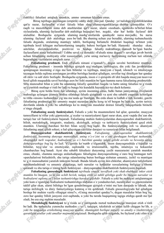 i aniqlash osonroq. masalan, falsafa dnk tuzilishini aniqlash bilan shug‘ullanmaydi, differensial tenglamalarni yechmaydi, kimyoviy reaksiyalarni o‘rganmaydi, yer qobig‘i harakatini tadqiq etmaydi va hokazolar. agar fanlar, aytaylik, botanika yoki lingvistika ta'riflarini oladigan bo‘lsak, ulardagi mavjud farq, odatda, mashg‘ulotning asl mohiyatiga daxl qilmaydi. hyech bir botanik mutaxassisligi fanining mavzusi - o‘simlik olami ekanligiga e'tiroz bildirmaydi. har qanday lingvist o‘z fanining mavzusi - til ekanligini tasdiqlaydi. falsafada esa boshqacharoq. bir faylasufning ta'rifi boshqasinikidan farq qilishi mumkin. falsafaning ta'rifi shu qadar ko‘p va turli-tumanki, ko‘pchilikda «o‘zi bir fan to‘g‘risida gap ketyaptimikin yoki yo‘qmi?» degan savol tug‘ilishi mumkin. ba'zi falsafiy tizimlarda falsafa oliy bosh ibtido yoki birinchi sabab to‘g‘risidagi fan deb ta'riflanadi. masalan, qadimgi yunon faylasufi arastu ta'limotida, u «barcha mavjudotning ibtidosi va sabablari to‘g‘risidagi fan» deyilgan bo‘lsa, o‘rta osiyolik mutafakkir abu ali ibn sino falsafani «mutlaq borliq to‘g‘risidagi oliy fan» deb ta'riflagan. boshqa yo‘nalishlarda falsafaning bosh sababi birinchi ibtidolarni bilish ekanligi umuman rad etiladi, …