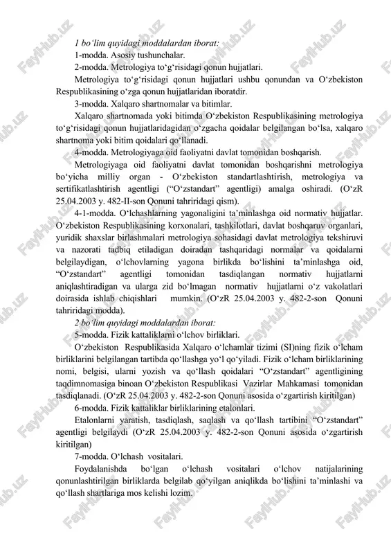 to‘g‘risidagi qonun hujjatlari ushbu qonundan va o‘zbekiston respublikasining o‘zga qonun hujjatlaridan iboratdir. 3-modda. xalqaro shartnomalar va bitimlar. xalqaro shartnomada yoki bitimda o‘zbekiston respublikasining metrologiya to‘g‘risidagi qonun hujjatlaridagidan o‘zgacha qoidalar belgilangan bo‘lsa, xalqaro shartnoma yoki bitim qoidalari qo‘llanadi. 4-modda. metrologiyaga oid faoliyatni davlat tomonidan boshqarish. metrologiyaga oid faoliyatni davlat tomonidan boshqarishni metrologiya bo‘yicha milliy organ - o‘zbekiston standartlashtirish, metrologiya va sertifikatlashtirish agentligi (“o‘zstandart” agentligi) amalga oshiradi. (o‘zr 25.04.2003 y. 482-ii-son qonuni tahriridagi qism). 4-1-modda. o‘lchashlarning yagonaligini ta’minlashga oid normativ hujjatlar. o‘zbekiston respublikasining korxonalari, tashkilotlari, davlat boshqaruv organlari, yuridik shaxslar birlashmalari metrologiya sohasidagi davlat metrologiya tekshiruvi va nazorati tadbiq etiladigan doiradan tashqaridagi normalar va qoidalarni belgilaydigan, o‘lchovlarning yagona birlikda bo‘lishini ta’minlashga oid, “o‘zstandart” agentligi tomonidan tasdiqlangan normativ hujjatlarni aniqlashtiradigan va ularga zid bo‘lmagan normativ hujjatlarni o‘z vakolatlari doirasida ishlab chiqishlari mumkin. (o‘zr 25.04.2003 y. 482-2-son qonuni tahriridagi modda). 2 bo‘lim quyidagi moddalardan iborat: 5-modda. fizik kattaliklarni o‘lchov birliklari. o‘zbekiston respublikasida xalqaro o‘lchamlar …