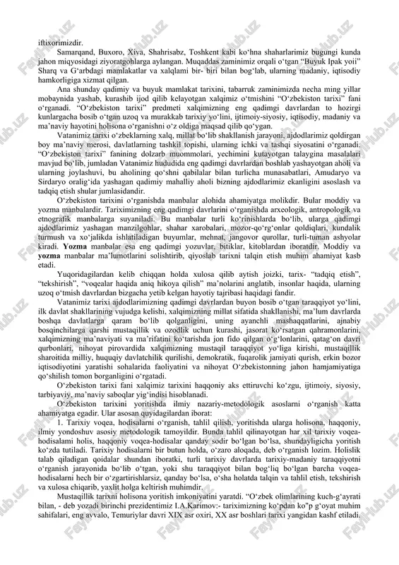 tarixiy yozma va arxeologik manbalarga ko‘ra xitoy, hindiston, eron, misr, rim kabi qadimiy va buyuk mamlakatlar qatori dunyoga mashhurdir. vatanimiz jahon tarixining turli xalqlar, sivilizatsiyalar tutashgan eng to‘lqinli, shiddatli chorrahalardan biri bo‘lib, bu zaminda mahalliy aholining fors, hind, xitoy, yunon, arab, rus xalqlari bilan ma’lum darajada aralashuvi sodir bo‘lib, ularning madaniyati, tili, dini, fani, san’ati, turmush tarzi bir-biri bilan uyg‘unlashib ketgan. bugungi kunga kelib vatanimiz o‘zbekiston nafaqat sharq, balki umumjahon sivilizatsiyasi beshiklaridan biri bo‘lganligini butun jahon tan olmoqda. tariximiz ildizlari necha-necha ming yilliklarga borib taqaladi. o‘zbek xalqining boy va qadimiy davlatchilik tajribasi bo‘lib, hozirgi o‘zbekiston hududida ilk mustaqil davlat tuzilmalari, miloddan avvalgi birinchi ming yillik boshlaridayoq paydo bo‘lib, qariyb 3 ming yil mobaynida takomillashib borgan va dunyo davlatchiligi ravnaqiga eng yuksak darajaga ko‘tarilganligi butun dunyoga ma’lumdir. bundan qadimiy va tabarruk tuproqdan buyuk allomalar, fuzalolar, olimu-ulamolar, siyosatchilar, sarkardalar yetishib chiqqan. diniy va dunyoviy ilmlarning asoslari mana shu zaminda yaratilgan, sayqal topgan. …