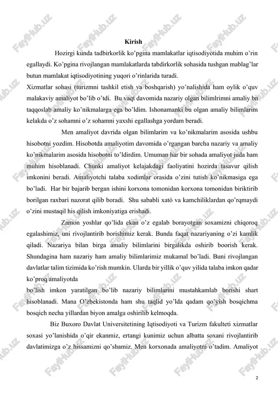 ustaqil his qilish imkoniyatiga erishadi. zamon yoshlar qo’lida ekan o’z egalab borayotgan soxamizni chiqoroq egalashimiz, uni rivojlantirib borishimiz kerak. bunda faqat nazariyaning o’zi kamlik qiladi. nazariya bilan birga amaliy bilimlarini birgalikda oshirib boorish kerak. shundagina ham nazariy ham amaliy bilimlarimiz mukamal bo’ladi. buni rivojlangan davlatlar talim tizimida ko’rish mumkin. ularda bir yillik o’quv yilida talaba imkon qadar ko’proq amaliyotda bo’lish imkon yaratilgan bo’lib nazariy bilimlarini mustahkamlab borishi shart hisoblanadi. mana o’zbekistonda ham shu taqlid yo’lda qadam qo’yish bosqichma bosqich necha yillardan biyon amalga oshirilib kelmoqda. biz buxoro davlat universitetining iqtisodiyoti va turizm fakulteti xizmatlar soxasi yo’lanishida o’qir ekanmiz, ertangi kunimiz uchun albatta soxani rivojlantirib davlatimizga o’z hissamizni qo’shamiz. men korxonada amaliyotni o’tadim. amaliyot o’tashimizdan asosiy maqsad soxamizni chuquroq o’rganib undagi o’zgarishlarni o’zlashtirish va amaliy tomondan o’z bilibmlarimizni yanada kuchaytirish. i bob. amaliyot korxonasi bilan dastlabki tanishuv va amaliyot o`tash davomida texnika xavsizligi bo`yicha yo`riqnomani o’rganish 1.1. korxonaning tashkil etilishi, tashkiliy …