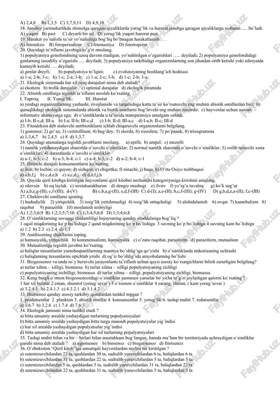 iyaning 50% ini tashkil qiladi; 7- ko’z to’r pardasi va terida melanin pigmenti sinteziga javob beradi; 8- issiqlik manbai hisoblanadi; 9- fotosintez jarayonida qatnashadi; a) 1.5.7 b) 2.6.9 c) 3.4.8 d)1.5.9 8.populyatsiya tushunchasiga nimalar kiradi? 1- turning ma’lum bir arealda tarqalishi; 2-erkin chatisha olish; 3- shaxsiy rivojlanish; 4- evolutsion yangilanish; 5- o’lim; 6- energiya almashinish; 7- irsiy axborot berilishi; 8- shu turga mansub turlardan farq qilish; 9- alohidalashgan, barqaror organizmlar a) 1,2,3,4,5 b) 1,2,8,9 c) 3,4,6,7,9 d) 1,2,5,7 9. xasva uchun xos bo’lmagan belgilarni aniqlang. 1) cho’llarda keng tarqalgan; 2) dashtlarda keng tarqalgan; 3) boshoqdoshlar bargi va donini kemiradi; 4) g’umbagi tuproqda bo’ladi; 5) birinchi juft qanotlarining oldingi qismi qalinlashgan; 6) ikkinchi juft qanotlar rivojlanmagan; 7) pastki lab va oyoq paypaslagichlarining qo’shilishidan xartumchasi hosil bo’lgan; 8) entomofag hasharot a) 1,2,5 b) 2,5 c) 1,2,8 d) 3,4,6,7 10. muhit omillari yig’indisining populyatsiyaga ta’siri qaysi metod yordamida o’rganiladi? a) dala b) ekologik …