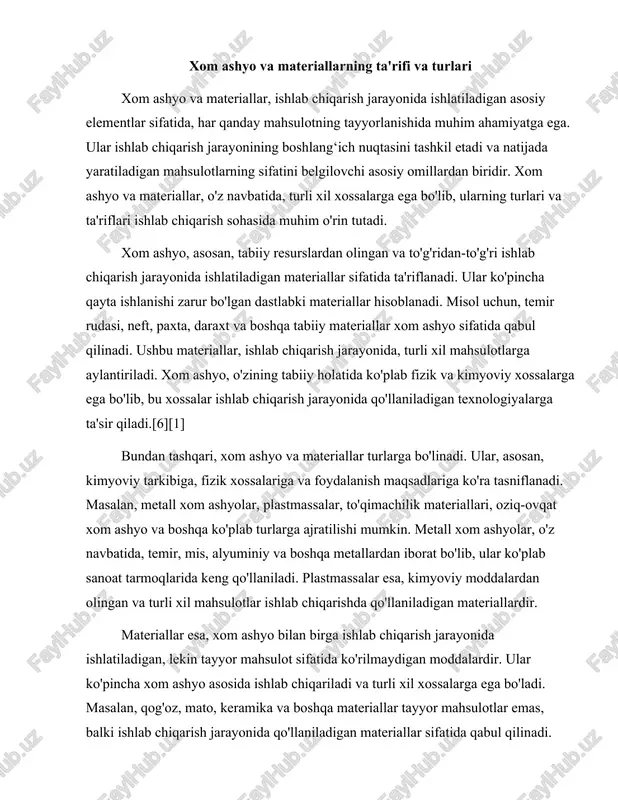 igan materiallardir. materiallar esa, xom ashyo bilan birga ishlab chiqarish jarayonida ishlatiladigan, lekin tayyor mahsulot sifatida ko'rilmaydigan moddalardir. ular ko'pincha xom ashyo asosida ishlab chiqariladi va turli xil xossalarga ega bo'ladi. masalan, qog'oz, mato, keramika va boshqa materiallar tayyor mahsulotlar emas, balki ishlab chiqarish jarayonida qo'llaniladigan materiallar sifatida qabul qilinadi. materiallar, o'z navbatida, fizik va kimyoviy xossalarga ega bo'lib, ularning sifatlari ishlab chiqariladigan mahsulotlarning sifatiga ta'sir qiladi.[2] xom ashyo va materiallarning asosiy xossalari, ularning sifatini belgilovchi omillardan biridir. ular, asosan, mexanik, fizik, kimyoviy va biologik xossalarga bo'linadi. mexanik xossalar, materialning kuch va mustahkamligini belgilovchi omillar sifatida qabul qilinadi. ular, materialning elasticligi, chidamliligi, qattiqligi va boshqa mexanik xossalarini o'z ichiga oladi. fizik xossalar esa, materialning harorat, namlik, zichlik va boshqa fizik holatlari bilan bog'liq xossalardir. kimyoviy xossalar, materialning kimyoviy tarkibi va reaktivligi bilan bog'liq bo'lib, bu xossalar materialning qanday kimyoviy reaksiyalarga kirishishini belgilaydi. xom ashyo va materiallarning turlari va xossalari, ishlab …