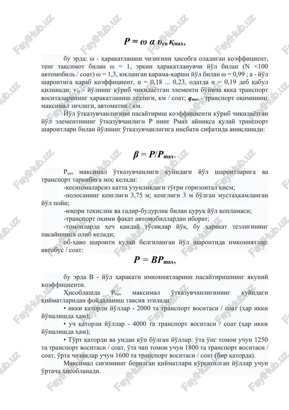 ng o'tkazuvchanligiga nisbati sifatida aniqlanadi: β = r/rmax. rmax maksimal o'tkazuvchanligi quyidagi yo'l sharoitlariga va transport tarkibiga mos keladi: -kesishmalarsiz katta uzunlikdagi to'g'ri gorizontal qism; -polosaning kengligi 3,75 m; kengligi 3 m bo'lgan mustahkamlangan yo'l poyi; -yuqori tekislik va g'adir-budurlik bilan quruq yo'l qoplamasi; -transport oqimi faqat avtomobillardan iborat; -tomonlarda hech qanday to'siqlar yo'q, bu harakat tezligining pasayishiga olib keladi; ob-havo sharoiti qulay belgilangan yo'l sharoitida imkoniyatlar. avtobus / soat: r = vrmax, bu erda v - yo'l harakati imkoniyatlarini pasaytirishning yakuniy koeffitsienti. hisoblashda rmax maksimal o'tkazuvchanligining quyidagi qiymatlaridan foydalanish tavsiya etiladi: • ikki qatorli yo'llar - 2000 ta transport vositasi / soat (har ikki yo'nalishda ham); • uch qatorli yo'llar - 4000 ta transport vositasi / soat (har ikki yo'nalishda ham); • to'rt qatorli va undan ko'p bo'lgan yo'llar: o'ta o'ng tomon uchun 1250 ta transport vositasi / soat, o'ta chap tomon uchun 1800 ta transport vositasi / soat, …