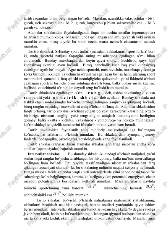 yotgan ob’yektni ma’lum bir ob’yektlar guruhiga kiritish amalga oshiriladi. o’lchash shkalalari soni juda ham ko’p. bu nerda ulardan sport sohasida eng kerakli bo’lgan to’rttasi qisqacha bayon etiladi. atamalar (nomlar) shkalasi. bu shkala mavjud shkalalar orasidagi eng soddasi. unda sonlar o’rganilayotgan ob’yektlarning yorlig’i yoki farq qilish alomati (masalan, futbol jamoasi o’yinchilarining tartib raqami) rolini bajaradi. atamalar shkalasini tashkil etgan sonlarning o’rinlarini almashtirish ruxsat etiladi. bu shkalada «katta yoki kichik» tipidagi munosabatlar ishlatilmaydi, shuning uchun ayrim shaxslar atamalar shkalasi qo’llanishini o’lchash deb hisoblab bo’lmaydi degan fikrdalar. ob’yektlar ma’lum guruhlarga ajratilgan, guruhlar esa tartib raqamlari bilan belgilangan bo’ladi. masalan, uzunlikka sakrovchilar - № 1 guruh, uch sakrovchilar - № 2 guruh, langarcho’p bilan sakrovchilar esa - № 3 guruh va hokazo. atamalar shkalasidan foydalanilganda faqat bir nechta amallar (operatsiyalar) bajarilishi mumkin xolos. masalan, unda qo’llangan sonlarni qo’shish yoki ayirish mumkin emas, biroq u yoki bu sonni necha marta uchrash chastotasini sanash mumkin. tartib …