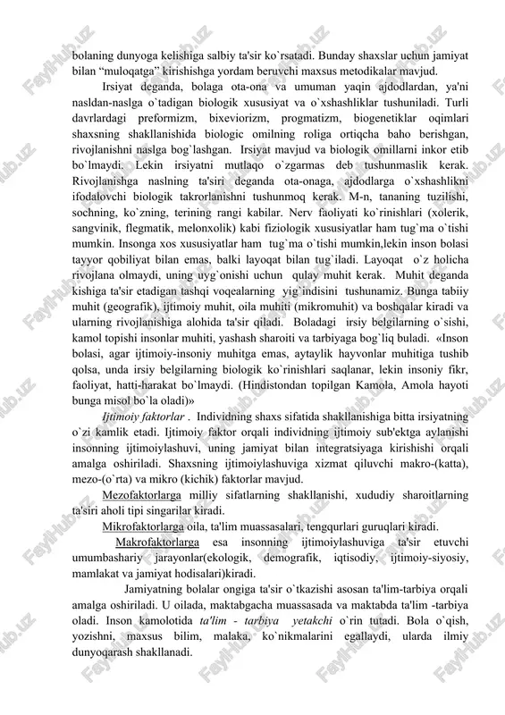 deganda esa gen orqali ota-onalardan farzandlariga o`ziga xos xususiyatlarining o`tishi nazarda tutiladi. irsiyat orqali bola organizmiga, nerv sistemasiga, hissiy organlariga ega bo`ladi. bu insonni boshqa insonlardan ajratib turadigan tashqi faktorlardir. irsiyat haqida gapirganda irsiy kasalliklar haqida unutmaslik lozim. irsiy kasalliklarni tibbiy genetika o`rganadi. lekin ushbu kasalliklar bolaning ijtimoiylashuvi jarayoniga ta'siri ijtimoiy tuqilishiga tashqi faktorlar ham ta'sir o`tkazadi. masalan, havoning yoki suvning ifloslanishi sog`lom bolaning dunyoga kelishiga salbiy ta'sir ko`rsatadi. bunday shaxslar uchun jamiyat bilan “muloqatga” kirishishga yordam beruvchi maxsus metodikalar mavjud. irsiyat deganda, bolaga ota-ona va umuman yaqin ajdodlardan, ya'ni nasldan-naslga o`tadigan biologik xususiyat va o`xshashliklar tushuniladi. turli davrlardagi preformizm, bixeviorizm, progmatizm, biogenetiklar oqimlari shaxsning shakllanishida biologic omilning roliga ortiqcha baho berishgan, rivojlanishni naslga bog`lashgan. irsiyat mavjud va biologik omillarni inkor etib bo`lmaydi. lekin irsiyatni mutlaqo o`zgarmas deb tushunmaslik kerak. rivojlanishga naslning ta'siri deganda ota-onaga, ajdodlarga o`xshashlikni ifodalovchi biologik takrorlanishni tushunmoq kerak. m-n, tananing tuzilishi, sochning, ko`zning, terining rangi kabilar. …