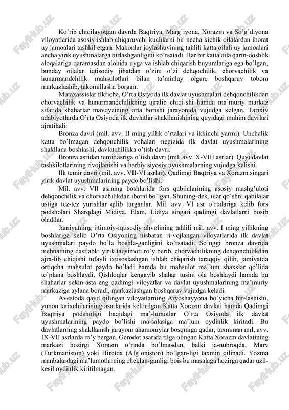 da muhim masaladir. davlat tuzumi vujudga kelishini o’rganishda moddiy-ashyoviy dalillar bilan birga avesto va qadimgi dunyo mualliflari qoldirgan ma’lumotlar ham muhim hisoblanadi. o’rta osiyoning janubida ibtidoiy munosabatlarining yemiri-lishi faqat ichki sabablar tufayli sodir bo’lmasdan, bunga yaqin sharqdagi yuqori darajada rivojlangan o’lkalar bilan olib boril-gan an’anaviy tarixiy-madaniy aloqalar ham o’z ta’sirini o’tkazgan. ko’rib chiqilayotgan davrda baqtriya, marg’iyona, xorazm va so’g’diyona viloyatlarida asosiy ishlab chiqaruvchi kuchlarni bir necha kichik oilalardan iborat uy jamoalari tashkil etgan. makonlar joylashuvining tahlili katta oilali uy jamoalari ancha yirik uyushmalarga birlashganligini ko’rsatadi. har bir katta oila qarin-doshlik aloqalariga qaramasdan alohida uyga va ishlab chiqarish buyumlariga ega bo’lgan, bunday oilalar iqtisodiy jihatdan o’zini o’zi dehqochilik, chorvachilik va hunarmandchilik mahsulotlari bilan ta’minlay olgan, boshqaruv tobora markazlashib, takomillasha borgan. mutaxassislar fikricha, o’rta osiyoda ilk davlat uyushmalari dehqonchilikdan chorvachilik va hunarmandchilikning ajralib chiqi-shi hamda ma’muriy markaz sifatida shaharlar mavqyeining orta borishi jarayonida vujudga kelgan. tarixiy adabiyotlarda o’rta osiyoda ilk davlatlar shakllanishining …