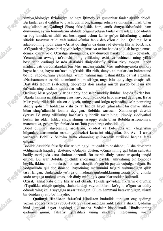 ’limotlarni yaratish zaruriyati; b) olamning boshlag’ich asoslari va rivojlanish qonuniyatlarini ishlab chiqish kerakligi; v) olam haqidagi tafakkurning oqilona uslubiga mantiqiy fikrlashga va bilish nazariyasiga tug’ilgan ehtiyojlar paydo bo’lganligi; g) afsonaviy va diniy tasavvurlardagi xayoliy fikrlarga asoslangan odamlarning ilmiy bilishdagi falsafiy tafakkur qilishdagi ongsizlikka barham berish zaruriyati. falsafaning rivojlanib borishi jarayonida undan dastlab matematika, geometriya, astronomiya(yer.av i-ii asr va er. i-ii asrlari), keyinchalik fizika, ximiya,biologiya fiziologiya, so’ngra ijtimoiy va gumanitar fanlar ajralib chiqdi. bu fanlar avval dalillar to’plash, ularni bir, tizimga solish va umumlashtirish bilan shug’ullandilar. qadimgi sharq falsafasida ham, antik dunyo falsafasida ham dunyoning ayrim tomonlarini alohida o’rganayotgan fanlar o’rtasidagi aloqadorlik va bog’lanishlarni tahlil eta boshlagani uchun fanlar go’yo falsafaning qismlari sifatida tasavvur etildi vafalsafani «fanlar fani» deb e’lon qilindi. qadimgi misr adabiyotining nodir asari «arfist qo’shig’i» da dinni rad etuvchi fikrlar bor.unda: «o’lganlardan hyech biri qaytib kelgan emas va oxirat haqida so’zlab bergan emas, demak, oxirat yo’q. oxiratga ishonguncha, …