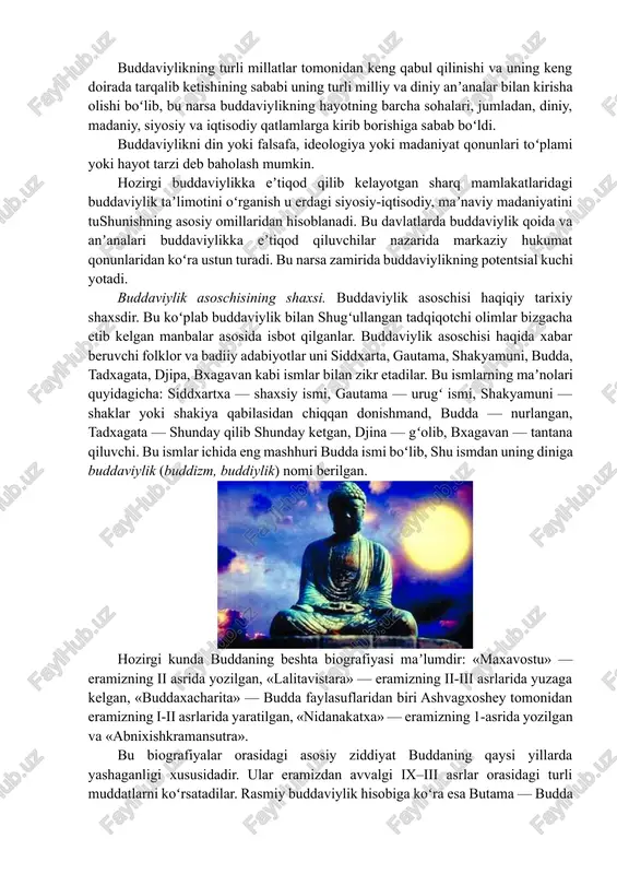t tarzi deb baholash mumkin. hozirgi buddaviylikka eʼtiqod qilib kelayotgan sharq mamlakatlaridagi buddaviylik taʼlimotini oʻrganish u erdagi siyosiy-iqtisodiy, maʼnaviy madaniyatini tushunishning asosiy omillaridan hisoblanadi. bu davlatlarda buddaviylik qoida va anʼanalari buddaviylikka eʼtiqod qiluvchilar nazarida markaziy hukumat qonunlaridan koʻra ustun turadi. bu narsa zamirida buddaviylikning potentsial kuchi yotadi. buddaviylik asoschisining shaxsi. buddaviylik asoschisi haqiqiy tarixiy shaxsdir. bu koʻplab buddaviylik bilan shugʻullangan tadqiqotchi olimlar bizgacha etib kelgan manbalar asosida isbot qilganlar. buddaviylik asoschisi haqida xabar beruvchi folklor va badiiy adabiyotlar uni siddxarta, gautama, shakyamuni, budda, tadxagata, djipa, bxagavan kabi ismlar bilan zikr etadilar. bu ismlarning maʼnolari quyidagicha: siddxartxa — shaxsiy ismi, gautama — urugʻ ismi, shakyamuni — shaklar yoki shakiya qabilasidan chiqqan donishmand, budda — nurlangan, tadxagata — shunday qilib shunday ketgan, djina — gʻolib, bxagavan — tantana qiluvchi. bu ismlar ichida eng mashhuri budda ismi boʻlib, shu ismdan uning diniga buddaviylik (buddizm, buddiylik) nomi berilgan. hozirgi kunda buddaning beshta biografiyasi maʼlumdir: …