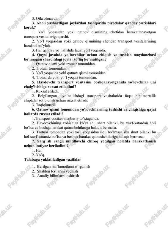 qila oladilarmi? 1. qila oladi. 2. agar velosipedlarning harakatlanishini qiyinlashtirmasa, qila oladi. 3. qila olmaydi. 3. aholi yashaydigan joylardan tashqarida piyodalar qanday yurishlari kerak? 1. yo’l yoqasidan yoki qatnov qismining chetidan harakatlanayotgan transport vositalariga qarshi. 2. yo’l yoqasidan yoki qatnov qismining chetidan transport vositalarining harakati bo’ylab. 3. har qanday yo’nalishda faqat yo’l yoqasida. 4. qaysi javobda yo’lovchilar uchun chiqish va tushish maydonchasi bo’lmagan sharoitdagi joylar to’liq ko’rsatilgan? 1. qatnov qismi yoki trotuar tomonidan. 2. trotuar tomonidan. 3. yo’l yoqasida yoki qatnov qismi tomonidan. 4. trotuarda yoki yo’l yoqasi tomonidan. 5. haydovchi transport vositasini boshqarayotganida yo’lovchilar uni chalg’itishiga ruxsat etiladimi? 1. ruxsat etiladi. 2. belgilangan yo’nalishdagi transport vositalarida faqat bir martalik chiptalar sotib olish uchun ruxsat etiladi. 3. taqiqlanadi. 6. qatnov qismi tomonidan yo’lovchilarning tushishi va chiqishiga qaysi hollarda ruxsat etiladi? 1.transport vositasi majburiy to’xtaganda. 2. haydovchining xohishiga ko’ra shu shart bilanki, bu xavf-xatardan holi bo’lsa va boshqa harakat qatnashchilariga halaqit …