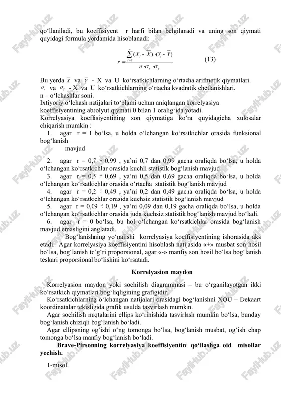 masalan, rangga oid korrelyasiya koeffisiyenti kabilar yordamida hal etiladi. brave-pirsonning korrelyasiya koeffisiyenti bog‘lanish shakli chiziqli bo‘lganda va o‘lchashlar nisbatli yoki intervallar shkalasida amalga oshirilganda brave-pirsonning korrelyasiya koeffisiyenti qo‘llaniladi, bu koeffisiyent r harfi bilan belgilanadi va uning son qiymati quyidagi formula yordamida hisoblanadi: (13) bu yerda va - x va u ko‘rsatkichlarning o‘rtacha arifmetik qiymatlari. va - x va u ko‘rsatkichlarning o‘rtacha kvadratik chetlanishlari. n – o‘lchashlar soni. ixtiyoriy o‘lchash natijalari to‘plami uchun aniqlangan korrelyasiya koeffisiyentining absolyut qiymati 0 bilan 1 oralig‘ida yotadi. korrelyasiya koeffisiyentining son qiymatiga ko‘ra quyidagicha xulosalar chiqarish mumkin : 1. agar r = 1 bo‘lsa, u holda o‘lchangan ko‘rsatkichlar orasida funksional bog‘lanish mavjud 2. agar r = 0,7 0,99 , ya’ni 0,7 dan 0,99 gacha oraliqda bo‘lsa, u holda o‘lchangan ko‘rsatkichlar orasida kuchli statistik bog‘lanish mavjud 3. agar r = 0,5 0,69 , ya’ni 0,5 dan 0,69 gacha oraliqda bo‘lsa, u holda o‘lchangan ko‘rsatkichlar orasida o‘rtacha statistik …