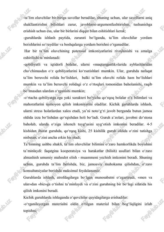 va amalga oshirilishi ta’minlanadi: -qobiliyatli va iqtidorli bolalar, ularni «maqtanganlik»larida ayblashlaridan cho‘chimasdan o‘z qobiliyatlarini ko‘rsatishlari mumkin. ular, guruhda nafaqat ta’lim beruvchi rolida bo‘lishlari, balki ta’lim oluvchi rolida ham bo‘lishlari mumkin va ta’lim beruvchi rolidagi o‘z o‘rtoqlari tomonidan baholanishi, raqib bo‘lmasdan ulardan o‘rganishi mumkin; -o‘rtacha qobiliyatga ega yoki xarakteri bo‘yicha qo‘rqoq bolalar o‘z bilimlari va mahoratlarini namoyon qilish imkoniyatini oladilar. kichik guruhlarda ishlash, ularni stress holatlardan xalos etadi, ya’ni noto‘g‘ri javob berganda butun jamoa oldida izza bo‘lishdan qo‘rqishdan holi bo‘ladi. guruh a’zolari, javobni do‘stona baholab, ularda o‘ziga ishonch tuyg‘usini uyg‘otish imkonini beradilar. 4-5 kishidan iborat guruhda, qo‘rqoq kishi, 25 kishilik guruh oldida o‘zini tutishga nisbatan, o‘zini ancha erkin his etadi; ta’limning ushbu shakli, ta’lim oluvchilar bilimini o‘zaro hamkorlikda boyishini ta’minlaydi: faqatgina kooperatsiya va harakatlar (bilish) usullari bilan o‘zaro almashish umumiy mahsulot olish - muammoni yechish imkonini beradi. shuning uchun, guruhda ta’lim berishda, biz, jamoaviy muhokama qilishdan, o‘zaro konsultatsiyalar berishda maksimal foydalanamiz. …
