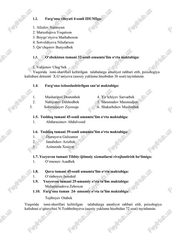 o‘lmasova madinaxon yuqorida ismi-shariflari keltirilgan talabalarga amaliyot rahbari etib, psixologiya kafedrasi katta o‘qituvchisi m.rajabov (asosiy yuklama hisobidan 36 soat) tayinlansin. 1.2. farg‘ona viloyati 4-sonli idumiga: 1. afzalov xumoyun 2. matxoliqova yoqutxon 3. boyqo‘ziyeva marhaboxon 4. sotvoldiyeva nilufarxon 5. qo‘chqorov bunyodbek 1.3. o‘zbekiston tumani 32-sonli umumta’lim o‘rta maktabiga: 1. valijonov ulug‘bek yuqorida ismi-shariflari keltirilgan talabalarga amaliyot rahbari etib, psixologiya kafedrasi dotsenti x.g‘aniyeva (asosiy yuklama hisobidan 36 soat) tayinlansin. 1.4. farg‘ona ixtisoslashtirilgan san’at maktabiga: 1. masharipov dostonbek 2. nabijonov dilshodbek 3. sobirxujayev ziyoxuja 4. yo‘lchiyev sarvarbek 5. maxmudov maxmudjon 6. shakarbekov muslimbek 1.5. toshloq tumani 45-sonli umumta’lim o‘rta maktabiga: 1. abduraximov abdulvosid 1.6. toshloq tumani 39-sonli umumta’lim o‘rta maktabiga: 1. djurayeva gulxumor 2. janabekov azizbek 3. azimzoda xosiyat 1.7. yozyovon tumani tibbiy-ijtimoiy xizmatlarni rivojlantirish bo‘limiga: 1. o‘rmonov asadbek 1.8. quva tumani 45-sonli umumta’lim o‘rta maktabiga: 1. o‘rinboyev jamshid 1.9. yozyovon tumani 25-umumiy o'rta ta'lim maktabiga: muhammadova zeboxon 1.10. fargʻona tuman 24- umumiy …