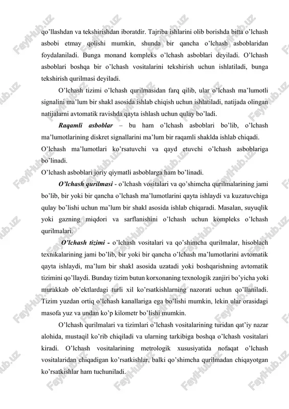 ir qiluvchi metrologik sho’zilishga boshqa vosita o’lchovini qo’llashdan va tekshirishdan iboratdir. tajriba ishlarini olib borishda bitta o’lchash asbobi etmay qolishi mumkin, shunda bir qancha o’lchash asboblaridan foydalaniladi. bunga monand kompleks o’lchash asboblari deyiladi. o’lchash asboblari boshqa bir o’lchash vositalarini tekshirish uchun ishlatiladi, bunga tekshirish qurilmasi deyiladi. o’lchash tizimi o’lchash qurilmasidan farq qilib, ular o’lchash ma’lumotli signalini ma’lum bir shakl asosida ishlab chiqish uchun ishlatiladi, natijada olingan natijalarni avtomatik ravishda qayta ishlash uchun qulay bo’ladi. raqamli asboblar – bu ham o’lchash asboblari bo’lib, o’lchash ma’lumotlarining diskret signallarini ma’lum bir raqamli shaklda ishlab chiqadi. o’lchash ma’lumotlari ko’rsatuvchi va qayd etuvchi o’lchash asboblariga bo’linadi. o’lchash asboblari joriy qiymatli asboblarga ham bo’linadi. o’lchash qurilmasi - o’lchash vositalari va qo’shimcha qurilmalarining jami bo’lib, bir yoki bir qancha o’lchash ma’lumotlarini qayta ishlaydi va kuzatuvchiga qulay bo’lishi uchun ma’lum bir shakl asosida ishlab chiqaradi. masalan, suyuqlik yoki gazning miqdori va sarflanishini o’lchash uchun kompleks o’lchash qurilmalari. o’lchash …