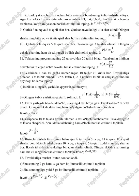 ping. j: . 11. talabaning programmaning 25 ta savoldan 20 tasini biladi. talabaning imtihon oluvchi taklif etgan uchta savolni bilish ehtimolini toping. j: . 12. yashikda 1 dan 10 gacha nomerlangan 10 ta bir xil kubik bor. tavakkaliga bittadan 3 ta kubik olinadi. birin- ketin 1, 2, 3 nomerli kubiklar chiqish ehtimolini quyidagi hollarda toping: a) kubiklar olingach, yashikka qaytarib solinmaydi; b) olingan kubik yashikka qaytarib solinadi. j: . 13. taxta yashikda 6 ta detal boʻlib, ularning 4 tasi boʻyalgan. tavakkaliga 2 ta detal olindi. olingan ikkala detalning ham boʻyalgan boʻlish ehtimoli topilsin. javob; p=0,4 14 .gruppada 10 ta talaba boʻlib, ulardan 3 tasi oʻlochi talabalardir. tavakkaliga 2 ta talaba chaqirildi. shu ikkala talabaning ham oʻlochi boʻlish ehtimoli topilsin. javob: 15. birinchi idishda faqat rangi bilan ajralib turuvchi 5 ta oq, 11 ta qora, 8 ta qizil sharlar bor. ikkinchi idishda esa 10 ta oq, 8 ta qora, 6 ta …
