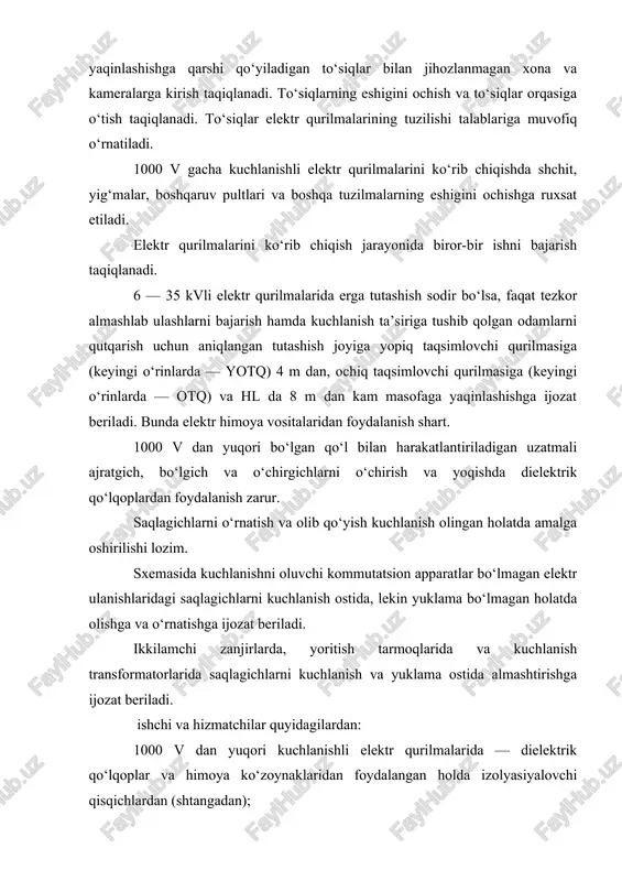 xona va kameralarga kirish taqiqlanadi. to‘siqlarning eshigini ochish va to‘siqlar orqasiga o‘tish taqiqlanadi. to‘siqlar elektr qurilmalarining tuzilishi talablariga muvofiq o‘rnatiladi. 1000 v gacha kuchlanishli elektr qurilmalarini ko‘rib chiqishda shchit, yig‘malar, boshqaruv pultlari va boshqa tuzilmalarning eshigini ochishga ruxsat etiladi. elektr qurilmalarini ko‘rib chiqish jarayonida biror-bir ishni bajarish taqiqlanadi. 6 — 35 kvli elektr qurilmalarida erga tutashish sodir bo‘lsa, faqat tezkor almashlab ulashlarni bajarish hamda kuchlanish ta’siriga tushib qolgan odamlarni qutqarish uchun aniqlangan tutashish joyiga yopiq taqsimlovchi qurilmasiga (keyingi o‘rinlarda — yotq) 4 m dan, ochiq taqsimlovchi qurilmasiga (keyingi o‘rinlarda — otq) va hl da 8 m dan kam masofaga yaqinlashishga ijozat beriladi. bunda elektr himoya vositalaridan foydalanish shart. 1000 v dan yuqori bo‘lgan qo‘l bilan harakatlantiriladigan uzatmali ajratgich, bo‘lgich va o‘chirgichlarni o‘chirish va yoqishda dielektrik qo‘lqoplardan foydalanish zarur. saqlagichlarni o‘rnatish va olib qo‘yish kuchlanish olingan holatda amalga oshirilishi lozim. sxemasida kuchlanishni oluvchi kommutatsion apparatlar bo‘lmagan elektr ulanishlaridagi saqlagichlarni kuchlanish ostida, …