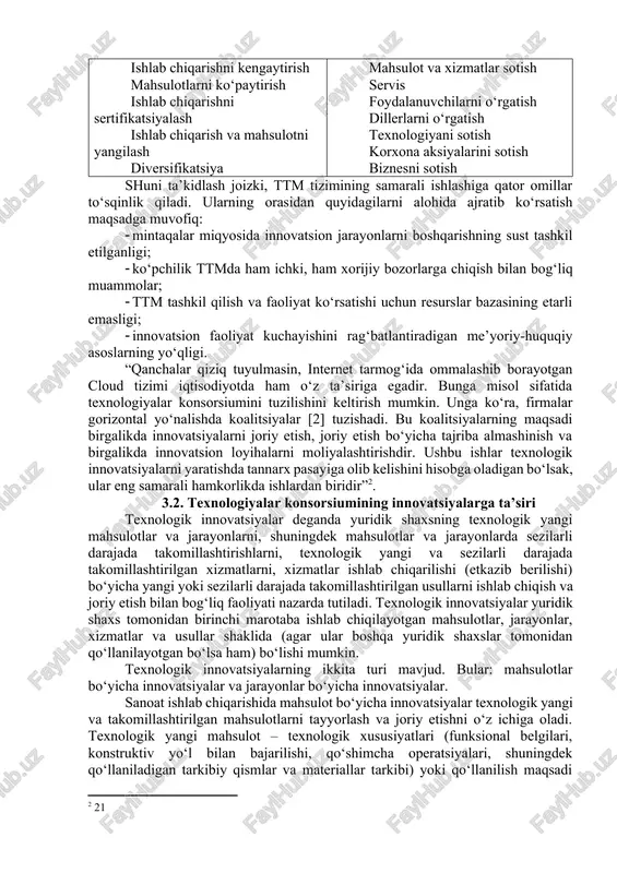 ikatsiya mahsulot va xizmatlar sotish servis foydalanuvchilarni o‘rgatish dillerlarni o‘rgatish texnologiyani sotish korxona aksiyalarini sotish biznesni sotish shuni ta’kidlash joizki, ttm tizimining samarali ishlashiga qator omillar to‘sqinlik qiladi. ularning orasidan quyidagilarni alohida ajratib ko‘rsatish maqsadga muvofiq: · mintaqalar miqyosida innovatsion jarayonlarni boshqarishning sust tashkil etilganligi; · ko‘pchilik ttmda ham ichki, ham xorijiy bozorlarga chiqish bilan bog‘liq muammolar; · ttm tashkil qilish va faoliyat ko‘rsatishi uchun resurslar bazasining etarli emasligi; · innovatsion faoliyat kuchayishini rag‘batlantiradigan me’yoriy-huquqiy asoslarning yo‘qligi. “qanchalar qiziq tuyulmasin, internet tarmog‘ida ommalashib borayotgan cloud tizimi iqtisodiyotda ham o‘z ta’siriga egadir. bunga misol sifatida texnologiyalar konsorsiumini tuzilishini keltirish mumkin. unga ko‘ra, firmalar gorizontal yo‘nalishda koalitsiyalar [2] tuzishadi. bu koalitsiyalarning maqsadi birgalikda innovatsiyalarni joriy etish, joriy etish bo‘yicha tajriba almashinish va birgalikda innovatsion loyihalarni moliyalashtirishdir. ushbu ishlar texnologik innovatsiyalarni yaratishda tannarx pasayiga olib kelishini hisobga oladigan bo‘lsak, ular eng samarali hamkorlikda ishlardan biridir”[footnoteref:2]. [2: 21] 3.2. texnologiyalar konsorsiumining innovatsiyalarga ta’siri texnologik …