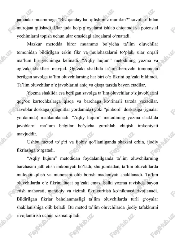 da yozadilar. javoblar doskaga (magnitlar yordamida) yoki “pinbord” doskasiga (ignalar yordamida) mahkamlanadi. “aqliy hujum” metodining yozma shaklida javoblarni ma’lum belgilar boʻyicha guruhlab chiqish imkoniyati mavjuddir. ushbu metod toʻgʻri va ijobiy qoʻllanilganda shaxsni erkin, ijodiy fikrlashga oʻrgatadi. “aqliy hujum” metodidan foydalanilganda ta’lim oluvchilarning barchasini jalb etish imkoniyati boʻladi, shu jumladan, ta’lim oluvchilarda muloqot qilish va munozara olib borish madaniyati shakllanadi. ta’lim oluvchilarda oʻz fikrini faqat ogʻzaki emas, balki yozma ravishda bayon etish mahorati, mantiqiy va tizimli fikr yuritish koʻnikmasi rivojlanadi. bildirilgan fikrlar baholanmasligi ta’lim oluvchilarda turli gʻoyalar shakllanishiga olib keladi. bu metod ta’lim oluvchilarda ijodiy tafakkurni rivojlantirish uchun xizmat qiladi. aqliy hujum metodidan ham ma’ruza, ham amaliy darslarda foydalanish qulay. bu metod bir zumda auditoriyadagi barcha o‘quvchi-talabalarni qamrab olib ularni faol holatga keltiradi. yaxlit mavzu, uning bir qismi yoki tanlab olingan muammo yuzasidan o‘quvchi-talabalarga beriladigan savollar majmuasi o‘qituvchi tomonidan oldindan tayyorlangan bo‘lishi ishda yaxshi natija beradi. aqliy hujum metodi qo‘yilgan muammo …
