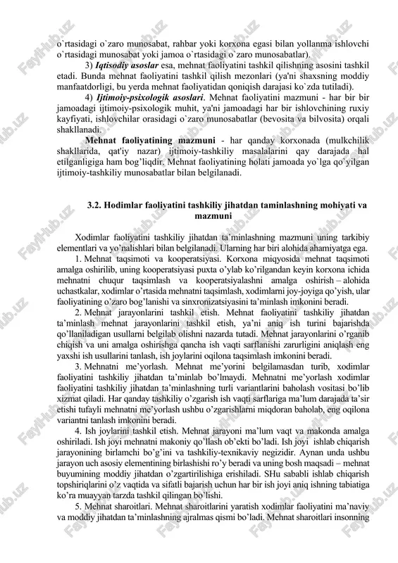 bog’langan mehnat taqsimoti va kooperatsiyasi, tashkiliy tuzilmalarning qurilishi kabi muammolarini qarab chiqishni talab etadi. ishlab chiqarish munosabatlarida mehnat faoliyatini tashkil etish masalasi eng asosiy ko`rsatkichlardan biridir. ishlab chiqarish munosabatlarida ishchi kuchi va mehnat qurollari, mehnat predmetlari orasidagi o`zaro bog’liqlik yuzaga keladi. o`zaro bog’liqlik va ta'sir, mehnat faoliyati qay holatda tashkil etilganligi natijasidir. mehnat faoliyatini tashkil etish, bir tomondan, uning asoslarini (huquqiy, ma'naviy-psixologik, iqtisodiy, ijtimoiy) yuzaga kelishi, ikkinchi tomondan, mehnat faoliyati mexanizmi shakllantirilishini taqazo etadi. 1) huquqiy asoslari - ishlab chiqarish munosabatlaridagi mehnat faoliyatini tashkil etishga xizmat qiladigan huquqiy mezonlar (fuqarolik, ma'muriy, egalik huquqlari, korxona ishlab chiqarishi bilan bog’liq huquqiy hujjatlar). 2) ma'naviy - psixologik asoslar - bu mehnat faoliyatini tashkil qilishda ishlab chiqarish munosabatlarida tomonlar o`rtasidagi o`zaro munosabatlar va ularning shakllanish jarayoni bilan yuzaga keladi (bunda yollanma ishlovchilar o`rtasidagi o`zaro munosabat, rahbar yoki korxona egasi bilan yollanma ishlovchi o`rtasidagi munosabat yoki jamoa o`rtasidagi o`zaro munosabatlar). 3) iqtisodiy asoslar esa, mehnat …