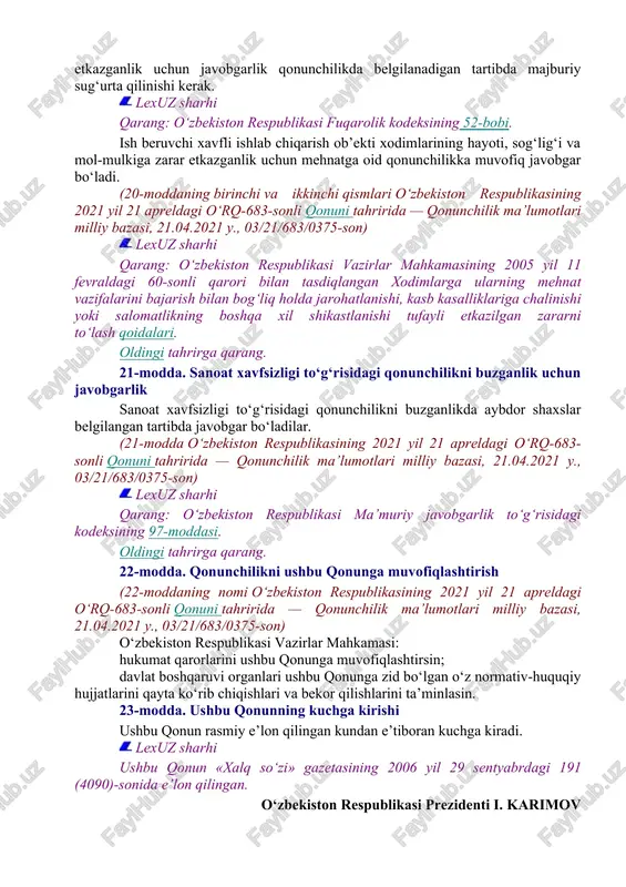 an bog‘liq faoliyatga litsenziya olish uchun murojaat qilingan, sanoat xavfsizligi deklaratsiyasidagi ma’lumotlar o‘zgargan yoki sanoat xavfsizligi talablari o‘zgargan taqdirda, sanoat xavfsizligi deklaratsiyasiga aniqlik kiritiladi yoki u yangidan ishlab chiqiladi. xavfli ishlab chiqarish ob’ektidan foydalanuvchi tashkilotning sanoat xavfsizligi deklaratsiyasini tasdiqlagan rahbari undagi ma’lumotlarning to‘liqligi hamda ishonchliligi uchun belgilangan tartibda javobgar bo‘ladi. sanoat xavfsizligi deklaratsiyasi o‘zbekiston respublikasi vazirlar mahkamasi belgilagan tartibda ishlab chiqiladi va davlat organlariga, jamoat birlashmalariga hamda fuqarolarga taqdim etiladi. 20-modda. xavfli ishlab chiqarish ob’ektida avariya yuz bergan holda zarar etkazganlik uchun javobgarlikni majburiy sug‘urta qilish. ish beruvchining javobgarligi oldingi tahrirga qarang. xavfli ishlab chiqarish ob’ektida avariya yuz bergan holda boshqa shaxslarning hayoti, sog‘lig‘i va (yoki) mol-mulkiga hamda atrof muhitga zarar etkazganlik uchun javobgarlik qonunchilikda belgilanadigan tartibda majburiy sug‘urta qilinishi kerak. lexuz sharhi qarang: o‘zbekiston respublikasi fuqarolik kodeksining 52-bobi. ish beruvchi xavfli ishlab chiqarish ob’ekti xodimlarining hayoti, sog‘lig‘i va mol-mulkiga zarar etkazganlik uchun mehnatga oid qonunchilikka muvofiq javobgar bo‘ladi. (20-moddaning …